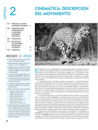 2.1 Distancia y rapidez:
cantidades escalares 33
2.2 Desplazamiento
unidimensional
y velocidad:
cantidades
vectoriales 35
2.3 Aceleración 40
2.4 Ecuaciones
de cinemática
(aceleración
constante) 45
2.5 Caída libre 49
CAPÍTULO
E
l guepardo corre a todo galope. Es el más rápido de los animales terrestres
y alcanza velocidades de hasta 113 km͞h (70 mi͞h). La sensación de movi-
miento es tan marcada en esta imagen capitular, que casi podemos sentir
el paso del aire. Sin embargo, tal sensación de movimiento es una ilusión. El mo-
vimiento se da en el tiempo, pero la foto tan sólo puede “congelar” un instante.
Veremos que, sin la dimensión del tiempo, prácticamente es imposible describir
el movimiento.
La descripción del movimiento implica representar un mundo dinámico.
Nada está perfectamente inmóvil. El lector podría sentarse, aparentemente en re-
poso, pero su sangre fluye, y el aire entra y sale de sus pulmones. El aire se com-
pone de moléculas de gas que se mueven con diferente rapidez y en diferentes
direcciones. Y, aunque experimente quietud, el lector, su silla, la construcción en
que está y el aire que respira están girando en el espacio junto con la Tierra, que
es parte de un sistema solar en una galaxia en movimiento espiral dentro de un
universo en expansión.
La rama de la física que se ocupa del estudio del movimiento, lo que lo pro-
duce y lo afecta se llama mecánica. Los orígenes de la mecánica y del interés hu-
mano en el movimiento se remontan a las civilizaciones más antiguas. El estudio
de los movimientos de los cuerpos celestes (la mecánica celestial) nació de la nece-
sidad de medir el tiempo y la ubicación. Varios científicos de la antigua Grecia,
entre quienes destacaba Aristóteles, propusieron teorías del movimiento que eran
descripciones útiles, aunque más tarde se demostró que eran incorrectas o que es-
taban incompletas. Galileo (1564-1642) e Isaac Newton (1642-1727) formularon
buena parte de los conceptos sobre el movimiento que tiene amplia aceptación.
La mecánica suele dividirse en dos partes: 1) cinemática y 2) dinámica. La
cinemática se ocupa de describir el movimiento de los objetos, sin considerar qué
lo causa. La dinámica analiza las causas del movimiento. Este capítulo cubre la
cinemática y reduce la descripción del movimiento a sus términos más simples
considerando el movimiento en línea recta. Aprenderemos a analizar los cam-
HECHOS DE FÍSICA
CINEMÁTICA: DESCRIPCIÓN
DEL MOVIMIENTO
32
2
• “Denme materia y movimiento, y construiré el
universo.” René Descartes (1640).
• Nada puede exceder la rapidez de la luz (en el
vacío), 3.0 ϫ 108
m͞s (186 000 mi͞s).
• El avión a reacción y sin tripulación X-43A de
la NASA es capaz de volar con una rapidez
de 7700 km͞h (4800 mi͞h), más rápido que
una bala disparada.
• La bala de un rifle de alto poder viaja con una
rapidezaproximadade2900km͞h(1800mi͞h).
• Las señales eléctricas entre el cerebro huma-
no y los músculos viajan aproximadamente
a 435 km͞h (270 mi͞h).
• Una persona en el ecuador viaja a una rapidez
de 1600 km͞h (1000 mi͞h) a causa de la ro-
tación de la Tierra.
• Rápido y lento (máxima rapidez aproximada):
– Guepardo, 113 km͞h (70 mi͞h).
– Caballo, 76 km͞h (47 mi͞h).
– Galgo, 63 km͞h (39 mi͞h).
– Conejo, 56 km͞h (35 mi͞h).
– Gato, 48 km͞h (30 mi͞h).
– Ser humano, 45 km͞h (28 mi͞h).
– Pollo, 14 km͞h (9 mi͞h).
– Caracol, 0.05 km͞h (0.03 mi͞h).
• Aristóteles pensaba que los objetos pesados
caían más rápido que los ligeros. Galileo es-
cribió: “Aristóteles afirma que una bola de
hierro de 100 lb que cae desde una altura
de 100 codos alcanza el suelo antes de que
una bola de una libra haya caído desde una
altura de un codo. Yo afirmo que ambas lle-
gan al mismo tiempo.”
 