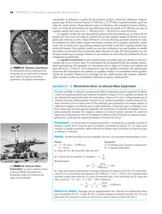 ▲ FIGURA 2.2 Rapidez instantánea
El velocímetro de un automóvil da
la rapidez en un intervalo de tiempo
muy corto, así que su lectura se
aproxima a la rapidez instantánea.
34 CAPÍTULO 2 Cinemática: descripción del movimiento
▲ FIGURA 2.3 Vehículo Mars
Exploration La nave exploró varias
zonas de Marte, buscando las
respuestas sobre la existencia de
agua en ese planeta.
calculando la distancia a partir de las lecturas inicial y final del odómetro. Supon-
gamos que dichas lecturas fueron 17 455 km y 17 775 km, respectivamente, para un
viaje de cuatro horas. (Supondremos que el odómetro del automóvil marca kilóme-
tros.) La resta de las lecturas da una distancia total recorrida d de 320 km, así que la
rapidez media del viaje es d͞t ϭ 320 km͞4.0 h ϭ 80 km͞h (o unas 50 mi͞h).
La rapidez media da una descripción general del movimiento en un intervalo de
tiempo ⌬t. En el caso del viaje en automóvil con una rapidez media de 80 km/h, la ra-
pidez del vehículo no fue siempre 80 km͞h. Con las diversas paradas durante el viaje,
el automóvil se debe haber estado moviendo a menos de la rapidez promedio varias
veces. Por lo tanto, tuvo que haberse estado moviendo a más de la rapidez media otra
parte del tiempo. Una rapidez media no nos dice realmente con qué rapidez se estaba
moviendo el automóvil en un instante dado durante el viaje. De forma similar, la cali-
ficación media que un grupo obtiene en un examen no nos indica la calificación de un
estudiante en particular.
La rapidez instantánea es una cantidad que nos indica qué tan rápido se está mo-
viendo algo en un instante dado. El velocímetro de un automóvil da una rapidez instan-
tánea aproximada. Por ejemplo, el velocímetro de la > figura 2.2 indica una rapidez de
unas 44 mi͞h, o 70 km͞h. Si el automóvil viaja con rapidez constante (de manera que
la lectura del velocímetro no cambie), la rapidez media y la instantánea serán iguales.
(¿Está de acuerdo? Piense en la analogía de las calificaciones del examen anterior.
¿Qué sucede si todos los estudiantes obtienen la misma calificación?)
Ejemplo 2.1 ■ Movimiento lento: el vehículo Mars Exploration
En enero de 2004, el vehículo de exploración Mars Exploration tocó la superficie de Marte
e inició un desplazamiento para explorar el planeta (> figura 2.3). La rapidez promedio de
un vehículo de exploración sobre un suelo plano y duro es 5.0 cm/s. a) Suponiendo que el
vehículo recorrió continuamente el terreno a esa rapidez promedio, ¿cuánto tiempo le to-
maría recorrer 2.0 m en línea recta? b) Sin embargo, para garantizar un manejo seguro, el
vehículo se equipó con software para evadir obstáculos, el cual hace que se detenga y eva-
lúe su ubicación durante algunos segundos. De esta forma, el vehículo se desplaza a la ra-
pidez promedio durante 10 s, luego se detiene y evalúa el terreno durante 20 s antes de
seguir hacia adelante por otros 10 s; después se repite el ciclo. Tomando en cuenta esta pro-
gramación, ¿cuál sería su rapidez promedio al recorrer los 2.0 m?
Razonamiento. a) Conociendo la rapidez promedio y la distancia, es posible calcular el
tiempo a partir de la ecuación para la rapidez promedio (ecuación 2.1). b) Aquí, para
calcular la rapidez promedio, debe utilizarse el tiempo total, incluidos los lapsos en que
se detiene el vehículo.
Solución. Se listan los datos con sus unidades: (los cm/s se convierten directamente a m/s).
Dados: Encuentre:
a) a) ⌬t (tiempo para recorrer la distancia)
b) (rapidez promedio)
b) ciclos de 10 s de recorrido, altos de 20 s
a) A partir de la ecuación 2.1, tenemos
Reordenando,
b) Aquí necesitamos determinar el tiempo total para la distancia de 2.0 m. En cada inter-
valo de 10 s, se recorrería una distancia de 0.050 m/s ϫ 10 s ϭ 0.50 m. Así, el tiempo total
incluiría cuatro intervalos de 10 s para el recorrido real, y tres intervalos de 20 s para los
altos, dado ⌬t ϭ 4 ϫ 10 s ϩ 3 ϫ 20 s ϭ 100 s. Entonces
Ejercicio de refuerzo. Suponga que la programación del vehículo de exploración fuera
para recorridos de 5.0 s y altos de 10 s. ¿Cuánto tiempo le tomaría recorrer los 2.0 m en
este caso? (Las respuestas a todos los Ejercicios de refuerzo aparecen al final del libro.)
s =
d
¢t
=
d
t2 - t1
=
2.0 m
100 s
= 0.020 m>s
¢t =
d
s
=
2.0 m
0.050 m>s
= 40 s
s =
d
¢t
sd = 2.0 m
s = 5.0 cm>s = 0.050 m>s
 