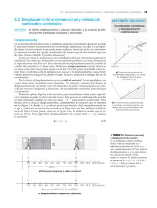 2.2 Desplazamiento unidimensional y velocidad: cantidades vectoriales 35
2.2 Desplazamiento unidimensional y velocidad:
cantidades vectoriales
OBJETIVOS: a) Definir desplazamiento y calcular velocidad, y b) explicar la dife-
rencia entre cantidades escalares y vectoriales.
Desplazamiento
En el movimiento en línea recta, o rectilíneo, conviene especificar la posición usando
el conocido sistema bidimensional de coordenadas cartesianas, con ejes x y y perpen-
diculares. Una trayectoria recta puede tener cualquier dirección, pero por convenien-
cia solemos orientar los ejes de coordenadas de manera que el movimiento siga uno
de ellos. (Véase el ladillo Aprender dibujando.)
Como ya vimos, la distancia es una cantidad escalar que sólo tiene magnitud (y
unidades). Sin embargo, al describir un movimiento podemos dar más información
si especificamos una dirección. Esta información es especialmente sencilla cuando el
cambio de posición es en línea recta. Definimos desplazamiento como la distancia
en línea recta entre dos puntos, junto con la dirección del punto de partida a la posi-
ción final. A diferencia de la distancia (un escalar), el desplazamiento puede tener
valores positivos o negativos, donde el signo indica la dirección a lo largo del eje de
coordenadas.
Por lo tanto, el desplazamiento es una cantidad vectorial. En otras palabras, un
vector tiene tanto magnitud como dirección. Por ejemplo, cuando describimos el
desplazamiento de un avión como 25 kilómetros al norte, estamos dando una des-
cripción vectorial (magnitud y dirección). Otras cantidades vectoriales son velocidad
y aceleración.
Podemos aplicar álgebra a los vectores; pero necesitamos saber cómo especifi-
car y manejar la parte de dirección del vector. Este proceso es relativamente sencillo
en una dimensión cuando se usan los signo ϩ y Ϫ para indicar la dirección. Para
ilustrar esto al calcular desplazamientos, consideremos la situación que se muestra
en la ▼ figura 2.4, donde x1 y x2 indican posiciones inicial y final, respectivamente, en
el eje x, conforme un estudiante se mueve en línea recta de los casilleros al labora-
torio de física. Como puede verse en la figura 2.4a, la distancia escalar que él re-
corre es 8.0 m. Para especificar desplazamiento (un vector) entre x1 y x2, usamos
la expresión
⌬x ϭ x2 Ϫ xl (2.2)
APRENDER DIBUJANDO
Coordenadas cartesianas
y desplazamiento
unidimensional
x
12.0 (metros)11.010.09.08.07.06.05.04.03.02.01.0
8.0 m
a) Distancia (magnitud o valor numérico)
x
12.0 (metros)11.010.09.08.07.06.05.04.03.02.01.0
b) Desplazamiento (magnitud y dirección)
Δx = x2 − x1 = 9.0 m − 1.0 m = +8.0 m
LABORATORIO
DE FÍSICA
x2x1
x2x1
> FIGURA 2.4 Distancia (escalar)
y desplazamiento (vector)
a) La distancia (camino en línea
recta) entre el estudiante y el
laboratorio de física es 8.0 m y es
una cantidad escalar. b) Para indicar
desplazamiento, x1 y x2 especifican
las posiciones inicial y final,
respectivamente. El desplazamiento
es entonces ⌬x ϭ x2 Ϫ x1 ϭ 9.0 m Ϫ
1.0 m ϭ ϩ8.0 m; es decir, 8.0 m
en la dirección x positiva.
a) Sistema bidimensional de
coordenadas cartesianas. Un vector
de desplazamiento d ubica
un punto (x, y)
b) En movimiento unidimensional,
o rectilíneo, conviene orientar uno
de los ejes de coordenadas en la
dirección del movimiento
(origen)
 