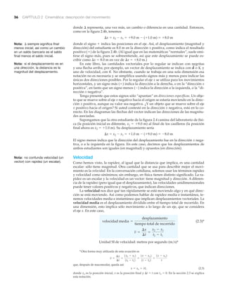 36 CAPÍTULO 2 Cinemática: descripción del movimiento
Nota: ⌬ siempre significa final
menos inicial, así como un cambio
en un saldo bancario es el saldo
final menos el saldo inicial.
Nota: si el desplazamiento es en
una dirección, la distancia es la
magnitud del desplazamiento.
Nota: no confunda velocidad (un
vector) con rapidez (un escalar).
*Otra forma muy utilizada de esta ecuación es
que, después de reacomodar, queda así:
(2.3)
donde xo es la posición inicial, x es la posición final y ⌬t ϭ t con to ϭ 0. En la sección 2.3 se explica
esta notación.
x = xo + vt,
v =
¢x
¢t
=
1x2 - x12
1t2 - t12
=
1x - xo2
1t - to2
=
1x - xo2
t
donde ⌬ representa, una vez más, un cambio o diferencia en una cantidad. Entonces,
como en la figura 2.4b, tenemos
⌬x ϭ x2 Ϫ x1 ϭ ϩ9.0 m Ϫ (ϩ1.0 m) ϭ ϩ8.0 m
donde el signo ϩ indica las posiciones en el eje. Así, el desplazamiento (magnitud y
dirección) del estudiante es 8.0 m en la dirección x positiva, como indica el resultado
positivo (ϩ) de la figura 2.4b. (Al igual que en las matemáticas “normales”, suele omi-
tirse el signo más, pues se sobreentiende, así que este desplazamiento se puede es-
cribir como ⌬x ϭ 8.0 m en vez de ⌬x ϭ ϩ8.0 m.)
En este libro, las cantidades vectoriales por lo regular se indican con negritas
y una flecha arriba; por ejemplo, un vector de desplazamiento se indica con o y
uno de velocidad, con No obstante, cuando se trabaja en una sola dimensión esa
notación no es necesaria y se simplifica usando signos más y menos para indicar las
únicas dos direcciones posibles. Por lo regular el eje x se utiliza para los movimientos
horizontales, y un signo más (ϩ) indica la dirección a la derecha, o en la “dirección x
positiva”, en tanto que un signo menos (Ϫ) indica la dirección a la izquierda, o la “di-
rección x negativa”.
Tenga presente que estos signos sólo “apuntan” en direcciones específicas. Un obje-
to que se mueve sobre el eje x negativo hacia el origen se estaría moviendo en la direc-
ción x positiva, aunque su valor sea negativa. ¿Y un objeto que se mueve sobre el eje
x positivo hacia el origen? Si usted contestó en la dirección x negativa, está en lo co-
rrecto. En los diagramas las flechas del vector indican las direcciones de las magnitu-
des asociadas.
Supongamos que la otra estudiante de la figura 2.4 camina del laboratorio de físi-
ca (la posición inicial es diferente, x1 ϭ ϩ9.0 m) al final de los casilleros (la posición
final ahora es x2 ϭ ϩ1.0 m). Su desplazamiento sería
⌬x ϭ x2 Ϫ x1 ϭ ϩ1.0 m Ϫ (ϩ9.0 m) ϭ Ϫ8.0 m
El signo menos indica que la dirección del desplazamiento fue en la dirección x nega-
tiva, o a la izquierda en la figura. En este caso, decimos que los desplazamientos de
ambos estudiantes son iguales (en magnitud) y opuestos (en dirección).
Velocidad
Como hemos visto, la rapidez, al igual que la distancia que implica, es una cantidad
escalar: sólo tiene magnitud. Otra cantidad que se usa para describir mejor el movi-
miento es la velocidad. En la conversación cotidiana, solemos usar los términos rapidez
y velocidad como sinónimos; sin embargo, en física tienen distinto significado. La ra-
pidez es un escalar y la velocidad es un vector: tiene magnitud y dirección. A diferen-
cia de la rapidez (pero igual que el desplazamiento), las velocidades unidimensionales
puede tener valores positivos y negativos, que indican direcciones.
La velocidad nos dice qué tan rápidamente se está moviendo algo y en qué direc-
ción se está moviendo. Así como podemos hablar de rapidez media e instantánea, te-
nemos velocidades media e instantánea que implican desplazamientos vectoriales. La
velocidad media es el desplazamiento dividido entre el tiempo total de recorrido. En
una dimensión, esto implica sólo movimiento a lo largo de un eje, que se considera
el eje x. En este caso,
(2.3)*
Unidad SI de velocidad: metros por segundo (m͞s)*
v =
¢x
¢t
=
x2 - x1
t2 - t1
velocidad media =
desplazamiento
tiempo total de recorrido
v
S
.
x
S
,d
S
 