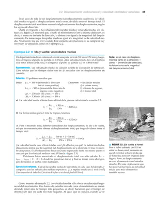 2.2 Desplazamiento unidimensional y velocidad: cantidades vectoriales 37
En el caso de más de un desplazamiento (desplazamientos sucesivos), la veloci-
dad media es igual al desplazamiento total o neto, dividido entre el tiempo total. El
desplazamiento total se obtiene sumando algebraicamente los desplazamientos, según
los signos de dirección.
Quizá se pregunte si hay relación entre rapidez media y velocidad media. Un vis-
tazo a la figura 2.4 muestra que, si todo el movimiento es en la misma dirección, es
decir, si nunca se invierte la dirección, la distancia es igual a la magnitud del despla-
zamiento. De manera que la rapidez media es igual a la magnitud de la velocidad me-
dia. No obstante, hay que tener cuidado. Este conjunto de relaciones no se cumple si hay
inversión de dirección, como en el ejemplo 2.2.
Ejemplo 2.2 ■ Ida y vuelta: velocidades medias
Un deportista trota de un extremo al otro de una pista recta de 300 m en 2.50 min y, luego,
trota de regreso al punto de partida en 3.30 min. ¿Qué velocidad media tuvo el deportista
a) al trotar al final de la pista, b) al regresar al punto de partida y c) en el trote total?
Razonamiento. Las velocidades medias se calculan a partir de la ecuación de definición.
Cabe señalar que los tiempos dados son los ⌬t asociados con los desplazamientos en
cuestión.
Solución. El problema nos dice que:
Dado: (tomando la dirección Encuentre: velocidades medias
inicial como positiva) a) el primer tramo,
(tomando la dirección de b) el tramo de regreso,
regreso como negativa) c) el tramo total
a) La velocidad media al trotar hasta el final de la pista se calcula con la ecuación 2.3:
b) De forma similar, para el trote de regreso, tenemos
c) Para el recorrido total, debemos considerar dos desplazamientos, de ida y de vuelta,
así que los sumamos para obtener el desplazamiento total, que luego dividimos entre el
tiempo total:
¡La velocidad media para el trote total es cero! ¿Ve el lector por qué? La definición de des-
plazamiento indica que la magnitud del desplazamiento es la distancia en línea recta en-
tre dos puntos. El desplazamiento desde un punto regresando hasta ese mismo punto es
cero; así que la velocidad media es cero. (Véase la N figura 2.5.)
Podríamos haber encontrado el desplazamiento total con sólo calcular ⌬x ϭ
xfinal Ϫ xinicial ϭ 0 Ϫ 0 ϭ 0, donde las posiciones inicial y final se toman como el origen,
pero lo hicimos en partes como ilustración.
Ejercicio de refuerzo. Calcule la rapidez media del deportista en cada caso del ejemplo, y
compárela con las velocidades medias respectivas. [¿La rapidez media en c) será cero?]
(Las respuestas de todos los Ejercicios de refuerzo se dan al final del libro.)
Como muestra el ejemplo 2.2, la velocidad media sólo ofrece una descripción ge-
neral del movimiento. Una forma de estudiar más de cerca el movimiento es consi-
derando intervalos de tiempo más pequeños, es decir, haciendo que el tiempo de
observación (⌬t) sea cada vez más pequeño. Al igual que la rapidez, cuando ⌬t se
v3 =
¢x1 + ¢x2
¢t1 + ¢t2
=
300 m + 1-300 m2
150 s + 198 s
= 0 m>s
v2 =
¢x2
¢t2
=
-300 m
198 s
= -1.52 m>s
v1 =
¢x1
¢t1
=
+300 m
150 s
= +2.00 m>s
¢t2 = 3.30 min 160 s>min2 = 198 s
¢t1 = 2.50 min 160 s>min2 = 150 s
¢x2 = -300 m
¢x1 = 300 m
Nota: en el caso de desplaza-
mientos tanto en la dirección ϩ
como Ϫ (inversión de dirección),
la distancia no es la magnitud
del desplazamiento total.
▲ FIGURA 2.5 ¡De vuelta a home!
Pese a haber cubierto casi 110 m
entre las bases, en el momento en
que el corredor se barre en la caja
de bateo (su posición original) para
llegar a home, su desplazamiento
es cero, al menos si es un bateador
derecho. Por más rápidamente que
haya corrido las bases, su velocidad
media para todo el recorrido
también es cero.
 