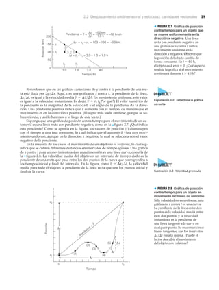 2.2 Desplazamiento unidimensional y velocidad: cantidades vectoriales 39
Posición(km)
Tiempo (h)
50
0
100
150
200
1.0 2.0 3.0 4.0
Pendiente = v = Δx
Δt
= –50 km
1.0 h
= –50 km/h
x1
x2
x
t
Δx = x2 – x1 = 100 – 150 = –50 km
t1 t2
Δt = t2 – t1 = 2.0 – 1.0 = 1.0 h
–
> FIGURA 2.7 Gráfica de posición
contra tiempo para un objeto que
se mueve uniformemente en la
dirección x negativa Una línea
recta con pendiente negativa en
una gráfica de x contra t indica
movimiento uniforme en la
dirección x negativa. Observe que
la posición del objeto cambia de
forma constante. En t ϭ 4.0 h,
el objeto está en x ϭ 0. ¿Qué aspecto
tendría la gráfica si el movimiento
continuara durante t Ͼ 4.0 h?
Recordemos que en las gráficas cartesianas de y contra x la pendiente de una rec-
ta está dada por ⌬y͞⌬x. Aquí, con una gráfica de x contra t, la pendiente de la línea,
⌬x͞⌬t, es igual a la velocidad media En movimiento uniforme, este valor
es igual a la velocidad instantánea. Es decir, (¿Por qué?) El valor numérico de
la pendiente es la magnitud de la velocidad, y el signo de la pendiente da la direc-
ción. Una pendiente positiva indica que x aumenta con el tiempo, de manera que el
movimiento es en la dirección x positiva. (El signo más suele omitirse, porque se so-
breentiende, y así lo haremos a lo largo de este texto.)
Suponga que una gráfica de posición contra tiempo para el movimiento de un au-
tomóvil es una línea recta con pendiente negativa, como en la ▲ figura 2.7. ¿Qué indica
esta pendiente? Como se aprecia en la figura, los valores de posición (x) disminuyen
con el tiempo a una tasa constante, lo cual indica que el automóvil viaja con movi-
miento uniforme, aunque en la dirección x negativa, lo cual se relaciona con el valor
negativo de la pendiente.
En la mayoría de los casos, el movimiento de un objeto no es uniforme, lo cual sig-
nifica que se cubren diferentes distancias en intervalos de tiempo iguales. Una gráfica
de x contra t para un movimiento así en una dimensión es una línea curva, como la de
la ▼ figura 2.8. La velocidad media del objeto en un intervalo de tiempo dado es la
pendiente de una recta que pasa entre los dos puntos de la curva que corresponden a
los tiempos inicial y final del intervalo. En la figura, como la velocidad
media para todo el viaje es la pendiente de la línea recta que une los puntos inicial y
final de la curva.
v = ¢x>¢t,
v = v.
v = ¢x>¢t.
Tiempo
Posición
t1
t
Pendiente
=
v
x1
t2
x2
x
(1)
(2)
(3)
(4)
(5)
Δt
Δx
Δx
Δt
> FIGURA 2.8 Gráfica de posición
contra tiempo para un objeto en
movimiento rectilíneo no uniforme
Si la velocidad no es uniforme, una
gráfica de x contra t es una curva.
La pendiente de la línea entre dos
puntos es la velocidad media entre
esos dos puntos, y la velocidad
instantánea es la pendiente de
una línea tangente a la curva en
cualquier punto. Se muestran cinco
líneas tangentes, con los intervalos
⌬x͞⌬t para la quinta. ¿Puede el
lector describir el movimiento
del objeto con palabras?
Exploración 2.2 Determine la gráfica
correcta
Ilustración 2.2 Velocidad promedio
 