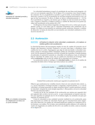 40 CAPÍTULO 2 Cinemática: descripción del movimiento
La velocidad instantánea es igual a la pendiente de una línea recta tangente a la
curva en un momento específico. En la figura 2.8 se muestran cinco líneas tangen-
tes comunes. En (1), la pendiente es positiva y, por lo tanto, el movimiento es en la
dirección x positiva. En (2), la pendiente de una línea tangente horizontal es cero, así
que no hay movimiento. Es decir, el objeto se detuvo instantáneamente (v ϭ 0). En
(3), la pendiente es negativa, de manera que el objeto se está moviendo en la direc-
ción x negativa. Entonces, el objeto se detuvo y cambió de dirección en el punto (2).
¿Qué está sucediendo en los puntos (4) y (5)?
Si dibujamos diversas líneas tangentes a lo largo de la curva, vemos que sus pen-
dientes varían, lo cual indica que la velocidad instantánea está cambiando con el
tiempo. Un objeto en movimiento no uniforme puede acelerarse, frenarse o cambiar
de dirección. La forma de describir un movimiento con velocidad cambiante es el te-
ma de la sección 2.3.
2.3 Aceleración
OBJETIVOS: a) Explicar la relación entre velocidad y aceleración, y b) realizar un
análisis gráfico de la aceleración.
La descripción básica del movimiento implica la tasa de cambio de posición con el
tiempo, que llamamos velocidad. Podemos ir un poco más lejos y considerar cómo
cambia esa tasa de cambio. Supongamos que algo se está moviendo a velocidad cons-
tante y luego la velocidad cambia. Semejante cambio de velocidad se denomina acele-
ración. En un automóvil, llamamos acelerador al pedal de la gasolina. Cuando pisamos
el acelerador, el automóvil aumenta su velocidad; si levantamos el pie, el automóvil
baja la velocidad. En ambos casos, hay un cambio de velocidad con el tiempo. Defi-
nimos aceleración como la tasa de cambio de la velocidad con el tiempo.
La aceleración media es análoga a la velocidad media, es decir, es el cambio de
velocidad dividido entre el tiempo que toma realizar ese cambio:
(2.5)
Unidad SI de aceleración: metros por segundo al cuadrado (m͞s2
).
Observe que sustituimos las variables inicial y final con una notación más común. vo
y to son la velocidad y el tiempo iniciales u originales, respectivamente, y v y t son la
velocidad y el tiempo generales en algún momento futuro, cuando queremos conocer
la velocidad v después de cierto tiempo específico t. (Ésta podría o no ser la velocidad
final de una situación dada.)
A partir de ⌬v͞⌬t, las unidades SI de aceleración son metros por segundo (⌬v)
por segundo (⌬t), es decir, (m͞s)͞s o m͞(s и s), que comúnmente se expresa como me-
tros por segundo al cuadrado (m͞s2
). En el sistema inglés, las unidades son pies por
segundo al cuadrado (ft͞s2
).
Como la velocidad es una cantidad vectorial, también lo es la aceleración, pues
ésta representa un cambio de velocidad. Puesto que la velocidad tiene tanto magni-
tud como dirección, un cambio de velocidad implicaría cambios en cualquiera de es-
tos factores, o en ambos. Por lo tanto, una aceleración podría deberse a un cambio de
rapidez (la magnitud), un cambio de dirección o un cambio en ambas, como se muestra
en la Nfigura 2.9.
=
v2 - v1
t2 - t1
=
v - vo
t - to
a =
¢v
¢t
aceleración media =
cambio de velocidad
tiempo que toma el cambio
Nota: en unidades compuestas,
la multiplicación se indica con
un punto centrado.
Ilustración 2.3 Velocidad promedio y
velocidad instantánea
 