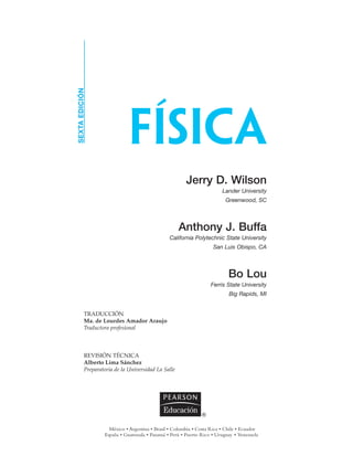 FÍSICA
SEXTAEDICIÓN
Jerry D. Wilson
Lander University
Greenwood, SC
Anthony J. Buffa
California Polytechnic State University
San Luis Obispo, CA
Bo Lou
Ferris State University
Big Rapids, MI
TRADUCCIÓN
Ma. de Lourdes Amador Araujo
Traductora profesional
REVISIÓN TÉCNICA
Alberto Lima Sánchez
Preparatoria de la Universidad La Salle
 