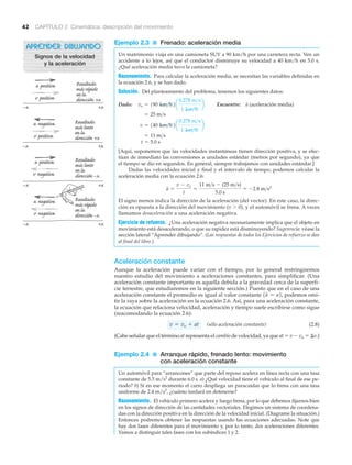 42 CAPÍTULO 2 Cinemática: descripción del movimiento
Ejemplo 2.3 ■ Frenado: aceleración media
Un matrimonio viaja en una camioneta SUV a 90 km/h por una carretera recta. Ven un
accidente a lo lejos, así que el conductor disminuye su velocidad a 40 km/h en 5.0 s.
¿Qué aceleración media tuvo la camioneta?
Razonamiento. Para calcular la aceleración media, se necesitan las variables definidas en
la ecuación 2.6, y se han dado.
Solución. Del planteamiento del problema, tenemos los siguientes datos:
Dado: Encuentre: (aceleración media)
[Aquí, suponemos que las velocidades instantáneas tienen dirección positiva, y se efec-
túan de inmediato las conversiones a unidades estándar (metros por segundo), ya que
el tiempo se dio en segundos. En general, siempre trabajamos con unidades estándar.]
Dadas las velocidades inicial y final y el intervalo de tiempo, podemos calcular la
aceleración media con la ecuación 2.6:
El signo menos indica la dirección de la aceleración (del vector). En este caso, la direc-
ción es opuesta a la dirección del movimiento (v Ͼ 0), y el automóvil se frena. A veces
llamamos desaceleración a una aceleración negativa.
Ejercicio de refuerzo. ¿Una aceleración negativa necesariamente implica que el objeto en
movimiento está desacelerando, o que su rapidez está disminuyendo? Sugerencia: véase la
sección lateral “Aprender dibujando”. (Las respuestas de todos los Ejercicios de refuerzo se dan
al final del libro.)
Aceleración constante
Aunque la aceleración puede variar con el tiempo, por lo general restringiremos
nuestro estudio del movimiento a aceleraciones constantes, para simplificar. (Una
aceleración constante importante es aquella debida a la gravedad cerca de la superfi-
cie terrestre, que estudiaremos en la siguiente sección.) Puesto que en el caso de una
aceleración constante el promedio es igual al valor constante podemos omi-
tir la raya sobre la aceleración en la ecuación 2.6. Así, para una aceleración constante,
la ecuación que relaciona velocidad, aceleración y tiempo suele escribirse como sigue
(reacomodando la ecuación 2.6):
(sólo aceleración constante) (2.8)
(Cabe señalar que el término at representa el cambio de velocidad, ya que at ϭ v Ϫ vo ϭ ⌬v.)
Ejemplo 2.4 ■ Arranque rápido, frenado lento: movimiento
con aceleración constante
Un automóvil para “arrancones” que parte del reposo acelera en línea recta con una tasa
constante de 5.5 m/s2
durante 6.0 s. a) ¿Qué velocidad tiene el vehículo al final de ese pe-
riodo? b) Si en ese momento el carro despliega un paracaídas que lo frena con una tasa
uniforme de 2.4 m/s2
, ¿cuánto tardará en detenerse?
Razonamiento. El vehículo primero acelera y luego frena, por lo que debemos fijarnos bien
en los signos de dirección de las cantidades vectoriales. Elegimos un sistema de coordena-
das con la dirección positiva en la dirección de la velocidad inicial. (Diagrame la situación.)
Entonces podremos obtener las respuestas usando las ecuaciones adecuadas. Note que
hay dos fases diferentes para el movimiento y, por lo tanto, dos aceleraciones diferentes.
Vamos a distinguir tales fases con los subíndices 1 y 2.
v = vo + at
1a = a2,
a =
v - vo
t
=
11 m>s - (25 m>s)
5.0 s
= -2.8 m>s2
t = 5.0 s
= 11 m>s
v = 140 km>h2a
0.278 m>s
1 km>h
b
= 25 m>s
avo = 190 km>h2a
0.278 m>s
1 km>h
b
APRENDER DIBUJANDO
Signos de la velocidad
y la aceleración
a positiva
v positiva
Resultado:
másrápido
enla
dirección+x
–x +x
a negativa
v positiva
Resultado:
máslento
enla
dirección+x
a positiva
v negativa
Resultado:
máslento
enla
dirección–x
a negativa
v negativa
Resultado:
másrápido
enla
dirección–x
–x +x
–x +x
–x +x
 