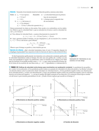 2.3 Aceleración 43
Solución. Tomando el movimiento inicial en la dirección positiva, tenemos estos datos:
Dado: a) Encuentre: a) (velocidad final para la primera
fase de movimiento)
b) (tiempo para la segunda fase
b) de movimiento)
Hemos presentado los datos en dos partes. Esto ayuda a no confundirse con los símbo-
los. Observe que la velocidad final v1 que se calculará en el inciso a será la velocidad ini-
cial vo en el inciso b.
a) Para obtener la velocidad final, v, usamos directamente la ecuación 2.8:
b) Aquí, queremos hallar el tiempo, así que despejamos t2 de la ecuación 2.6 y usamos
vo ϭ v1 ϭ 33 m/s del inciso a para obtener,
Observe que el tiempo es positivo, como tendría que ser.
Ejercicio de refuerzo. ¿Qué velocidad instantánea tiene el carro 10 segundos después de
desplegar el paracaídas? (Las respuestas de todos los Ejercicios de refuerzo se dan al final del libro.)
Es fácil representar gráficamente movimientos con aceleración constante graficando
la velocidad instantánea contra el tiempo. En este caso una gráfica de v contra t es una
recta cuya pendiente es igual a la aceleración, como se muestra en la ▼ figura 2.10. Note
que la ecuación 2.8 se puede escribir como v ϭ at ϩ vo que, como reconocerá el lector, tie-
ne la forma de la ecuación de una línea recta, y ϭ mx ϩ b (pendiente m e intersección b).
t2 =
v2 - vo
a2
=
0 - (33 m>s)
-2.4 m>s2
= 14 s
v1 = vo + a1t1 = 0 + 15.5 m>s2
216.0 s2 = 33 m>s
a2 = -2.4 m>s2
1dirección opuesta de vo2
v2 = 0 1se detiene2
vo = v1 3del inciso a24
t2t1 = 6.0 s
a1 = 5.5 m>s2
v1vo = 0 1en reposo2
Pendiente = +a
b) Movimiento en dirección positiva: frena
t0 0
Pendiente
=
–a
v
vo
Velocidad
Velocidad
v
vo
Tiempo t Tiempo
v = vo – at
–at
vo
v = vo + at
at
vo
a) Movimiento en dirección positiva: acelera
c) Movimiento en dirección negativa: acelera d) Cambio de dirección
–v –v
–vo
vo
0
0
Velocidad
Velocidad
Tiempo
Tiempo
Pendiente = –a
Pendiente
=
–a–at
–at
–v = –vo –at
–v = vo – at2
–vo
vo
t
t1 t2
▼ FIGURA 2.10 Gráficas de velocidad contra tiempo para movimientos con aceleración constante La pendiente de una gráfica
de v contra t es la aceleración. a) Una pendiente positiva indica un aumento de velocidad en la dirección positiva. Las flechas verticales
a la derecha indican cómo la aceleración añade velocidad a la velocidad inicial vo. b) Una pendiente negativa indica una disminución
de la velocidad inicial vo, es decir, una desaceleración. c) Aquí, una pendiente negativa indica una aceleración negativa, pero la velocidad
inicial es en la dirección negativa, Ϫvo, así que la rapidez del objeto aumenta en esa dirección. d) La situación inicial aquí es similar
a la del inciso b, pero termina pareciéndose a la de c. ¿Puede el lector explicar qué sucedió en el tiempo t1?
Ilustración 2.5 Movimiento en una
columna o en una rampa
 