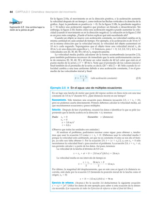 44 CAPÍTULO 2 Cinemática: descripción del movimiento
En la figura 2.10a, el movimiento es en la dirección positiva, y la aceleración aumenta
la velocidad después de un tiempo t, como indican las flechas verticales a la derecha de la
gráfica. Aquí, la pendiente es positiva (a Ͼ 0). En la figura 2.10b, la pendiente negativa
(a Ͻ 0) indica una aceleración negativa que produce un frenado o desaceleración. Sin
embargo, la figura 2.10c ilustra cómo una aceleración negativa puede aumentar la velo-
cidad (cuando el movimiento es en la dirección negativa). La situación en la figura 2.10d
es un poco más compleja. ¿Puede el lector explicar qué está sucediendo ahí?
Cuando un objeto se mueve con aceleración constante, su velocidad cambia en la
misma cantidad en cada unidad de tiempo. Por ejemplo, si la aceleración es de 10 m/s2
en la misma dirección que la velocidad inicial, la velocidad del objeto aumentará en
10 m/s cada segundo. Supongamos que el objeto tiene una velocidad inicial vo de
20 m/s en una dirección específica to ϭ 0. Entonces, para t ϭ 0, 1.0, 2.0, 3.0 y 4.0 s, las
velocidades son 20, 30, 40, 50 y 60 m/s, respectivamente.
La velocidad media podría calcularse de la forma acostumbrada (ecuación 2.3),
pero también podríamos reconocer de inmediato que la serie uniformemente crecien-
te de números 20, 30, 40, 50 y 60 tiene un valor medio de 40 (el valor que está en el
punto medio de la serie), y Note que el promedio de los valores inicial y
final también da el promedio de la serie; es decir, (20 ϩ 60)/2 ϭ 40. Sólo cuando la ve-
locidad cambia a una tasa uniforme debido a una aceleración constante, es el pro-
medio de las velocidades inicial y final:
(sólo aceleración constante) (2.9)
Ejemplo 2.5 ■ En el agua: uso de múltiples ecuaciones
En un lago una lancha de motor que parte del reposo acelera en línea recta con una tasa
constante de 3.0 m/s2
durante 8.0 s. ¿Qué distancia recorre en ese tiempo?
Razonamiento. Sólo tenemos una ecuación para distancia (ecuación 2.3, ),
pero no podemos usarla directamente. Primero debemos calcular la velocidad media, así
que necesitaremos ecuaciones y pasos múltiples.
Solución. Después de leer el problema, resumir los datos e identificar lo que se pide (su-
poniendo que la lancha acelera en la dirección ϩx), tenemos:
Dado: Encuentre: x (distancia)
(Observe que todas las unidades son estándar.)
Al analizar el problema, podríamos razonar como sigue: para obtener x, tendre-
mos que usar la ecuación 2.3 como (Debemos usar la velocidad media
porque la velocidad está cambiando, así que no es constante.) Como se nos dio el tiem-
po, ya sólo nos falta obtener Por la ecuación 2.9, y, con vo ϭ 0 sólo
necesitamos la velocidad final v para resolver el problema. La ecuación 2.8, v ϭ vo ϩ at,
nos permite calcular v a partir de los datos. Así pues, tenemos:
La velocidad de la lancha al término de 8.0 s es
La velocidad media en ese intervalo de tiempo es
Por último, la magnitud del desplazamiento, que en este caso es igual a la distancia re-
corrida, está dada por la ecuación 2.3 (teniendo la posición inicial de la lancha como el
origen, xo ϭ 0):
Ejercicio de refuerzo. (Avance.) En la sección 2.4 deduciremos la siguiente ecuación:
Utilice los datos de este ejemplo para saber si esta ecuación da la distan-
cia recorrida. (Las respuestas de todos los Ejercicios de refuerzo se dan al final del libro.)
x = vot + 1
2 at2
.
x = vt = 112 m>s218.0 s2 = 96 m
v =
v + vo
2
=
24 m>s + 0
2
= 12 m>s
v = vo + at = 0 + 13.0 m>s2
218.0 s2 = 24 m>s
v = 1v + vo2>2,v.
vx = xo + vt.
t = 8.0 s
a = 3.0 m>s2
vo = 0
xo = 0
x = xo + vt
v =
v + vo
2
v
v = 40 m>s.
Exploración 2.3 Una cortina tapa tu
visión de la pelota de golf
 