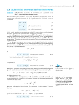 2.4 Ecuaciones de cinemática (aceleración constante) 45
2.4 Ecuaciones de cinemática (aceleración constante)
OBJETIVOS: a) Explicar las ecuaciones de cinemática para aceleración cons-
tante y b) aplicarlas a situaciones físicas.
Sólo necesitamos tres ecuaciones básicas para describir los movimientos en una di-
mensión con aceleración constante. En las secciones anteriores vimos que esas ecua-
ciones son:
(2.3)
(sólo aceleración constante) (2.9)
(sólo aceleración constante) (2.8)
(Cabe señalar que la primera ecuación, ecuación 2.3, es general y no está limitada a si-
tuaciones de aceleración constante, como las otras dos ecuaciones.)
Sin embargo, como vimos en el ejemplo 2.5, la descripción del movimiento en
algunos casos requiere aplicar varias de tales ecuaciones, lo cual quizá no sea evi-
dente al principio. Sería útil reducir el número de operaciones que deben efectuarse
para resolver problemas de cinemática, y podemos lograrlo combinando ecuaciones
algebraicamente.
Por ejemplo, suponga que queremos una expresión que dé la ubicación x en térmi-
nos del tiempo y la aceleración, y no en términos del tiempo ni de la velocidad media
(como en la ecuación 2.3). Podemos eliminar v de la ecuación 2.3 sustituyendo v de
la ecuación 2.9 en la ecuación 2.3:
y
(sólo aceleración constante) (2.10)
Entonces, al sustituir v de la ecuación 2.8, obtenemos
Al simplificar,
(sólo aceleración constante) (2.11)
En esencia, realizamos esta serie de pasos en el ejemplo 2.5. La ecuación combinada
permite calcular directamente la distancia recorrida por la lancha de ese ejemplo:
Es mucho más fácil, ¿no?
Quizá deseamos una expresión que dé la velocidad en función de la posición x, no
del tiempo (como en la ecuación 2.8). Podemos eliminar t de la ecuación 2.8 usando la
ecuación 2.10 en la forma
Entonces, al multiplicar esta ecuación por la ecuación 2.8 en la forma (v Ϫ vo) ϭ at
tenemos
y utilizando la relación para obtener
(sólo aceleración constante) (2.12)v2
= vo
2
+ 2a1x - xo2
v2
- vo
2
= 1v + vo21v - vo2,
1v + vo21v - vo2 = 2a1x - xo2
v + vo = 2
1x - xo2
t
x - xo = ¢x = vot + 1
2 at2
= 0 + 1
2 13.0 m>s2
218.0 s22
= 96 m
x = xo + vot + 1
2
at2
x = xo + 1
2
1vo + at + vo2t
x = xo + 1
2
1v + vo2t
x = xo + vt
v = vo + at
v =
v + vo
2
x = xo + vt
Nota: ⌬x ϭ x Ϫ xo es desplaza-
miento, pero con xo ϭ 0, como
suele ser, ⌬x ϭ x, y el valor de
la posición x es el mismo que el
del desplazamiento. Esto nos
ahorra tener que escribir siempre
⌬x ϭ x Ϫ xo.
Exploración 2.4 Determine x(t) de un
Monster Truck
 