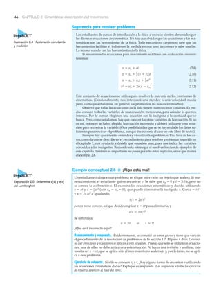 46 CAPÍTULO 2 Cinemática: descripción del movimiento
Sugerencia para resolver problemas
Los estudiantes de cursos de introducción a la física a veces se sienten abrumados por
las diversas ecuaciones de cinemática. No hay que olvidar que las ecuaciones y las ma-
temáticas son las herramientas de la física. Todo mecánico o carpintero sabe que las
herramientas facilitan el trabajo en la medida en que uno las conoce y sabe usarlas.
Lo mismo sucede con las herramientas de la física.
Si resumimos las ecuaciones para movimiento rectilíneo con aceleración constante
tenemos:
(2.8)
(2.10)
(2.11)
(2.12)
Este conjunto de ecuaciones se utiliza para resolver la mayoría de los problemas de
cinemática. (Ocasionalmente, nos interesará una rapidez o una velocidad media
pero, como ya señalamos, en general los promedios no nos dicen mucho.)
Observe que todas las ecuaciones de la lista tienen cuatro o cinco variables. Es pre-
ciso conocer todas las variables de una ecuación, menos una, para calcular lo que nos
interesa. Por lo común elegimos una ecuación con la incógnita o la cantidad que se
busca. Pero, como señalamos, hay que conocer las otras variables de la ecuación. Si no
es así, entonces se habrá elegido la ecuación incorrecta y deberá utilizarse otra ecua-
ción para encontrar la variable. (Otra posibilidad es que no se hayan dado los datos su-
ficientes para resolver el problema, aunque ése no sería el caso en este libro de texto.)
Siempre hay que intentar entender y visualizar los problemas. Una lista de los da-
tos, como la que se describe en el procedimiento para resolver problemas sugerido en
el capítulo 1, nos ayudaría a decidir qué ecuación usar, pues nos indica las variables
conocidas y las incógnitas. Recuerde esta estrategia al resolver los demás ejemplos de
este capítulo. También es importante no pasar por alto datos implícitos, error que ilustra
el ejemplo 2.6.
Ejemplo conceptual 2.6 ■ ¡Algo está mal!
Un estudiante trabaja en un problema en el que interviene un objeto que acelera de ma-
nera constante; el estudiante quiere encontrar v. Se sabe que vo ϭ 0 y t ϭ 3.0 s, pero no
se conoce la aceleración a. Él examina las ecuaciones cinemáticas y decide, utilizando
v ϭ at y (con xo ϭ vo ϭ 0), que puede eliminarse la incógnita a. Con a ϭ v/t
y a ϭ 2x/t2
e igualando,
pero x no se conoce, así que decide emplear x ϭ vt para eliminarla, y
Se simplifica,
¿Qué está incorrecto aquí?
Razonamiento y respuesta. Evidentemente, se cometió un error grave y tiene que ver con
el procedimiento de la resolución de problemas de la sección 1.7. El paso 4 dice: Determi-
ne qué principios y ecuaciones se aplican a esta situación. Puesto que sólo se utilizaron ecuacio-
nes, una de ellas no debe aplicarse a esta situación. Al hacer una revisión y analizar, esto
resulta ser x ϭ vt, que se aplica sólo al movimiento no acelerado y, por lo tanto, no se apli-
ca a este problema.
Ejercicio de refuerzo. Si sólo se conocen vo y t, ¿hay alguna forma de encontrar v utilizando
las ecuaciones cinemáticas dadas? Explique su respuesta. (Las respuestas a todos los ejercicios
de refuerzo aparecen al final del libro.)
v = 2v o 1 = 2!
v>t = 2vt>t2
v>t = 2x>t2
x = 1
2
at2
v2
= vo
2
+ 2a1x - xo2
x = xo + vot + 1
2 at2
x = xo + 1
2 1v + vo2t
v = vo + at
Ilustración 2.4 Aceleración constante
y medición
Exploración 2.5 Determine x(t) y v(t)
del Lamborghini
 