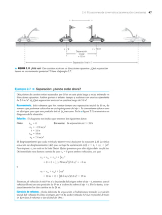 2.4 Ecuaciones de cinemática (aceleración constante) 47
Ejemplo 2.7 ■ Separación: ¿dónde están ahora?
Dos pilotos de carritos están separados por 10 m en una pista larga y recta, mirando en
direcciones opuestas. Ambos parten al mismo tiempo y aceleran con una tasa constante
de 2.0 m/s2
. a) ¿Qué separación tendrán los carritos luego de 3.0 s?
Razonamiento. Sólo sabemos que los carritos tienen una separación inicial de 10 m, de
manera que podemos colocarlos en cualquier punto del eje x. Es conveniente colocar uno
en el origen para que una posición inicial (xo) sea cero. En la ▲ figura 2.11 se muestra un
diagrama de la situación.
Solución. El diagrama nos indica que tenemos los siguientes datos:
Dado: Encuentre: la separación en t ϭ 3.0 s
El desplazamiento que cada vehículo recorre está dada por la ecuación 2.11 [la única
ecuación de desplazamiento (⌬x) que incluye la aceleración (a)]:
Pero espere: vo no está en la lista Dado. Quizá pasamos por alto algún dato implícito.
De inmediato nos damos cuenta de que vo ϭ 0 para ambos vehículos, así que
y
Entonces, el vehículo A está 9 m a la izquierda del origen sobre el eje Ϫx, mientras que el
vehículo B está en una posición de 19 m a la derecha sobre el eje ϩx. Por lo tanto, la se-
paración entre los dos carritos es de 28 m.
Ejercicio de refuerzo. ¿Sería diferente la separación si hubiéramos tomado la posición
inicial del vehículo B como el origen, en vez de la del vehículo A? (Las respuestas de todos
los Ejercicios de refuerzo se dan al final del libro.)
= 10 m + 0 + 1
2 (2.0 m>s2
)(3.0 s)2
= 19 m
xB = xoB
+ voB
t + 1
2
aBt2
= 0 + 0 + 1
2 1-2.0 m>s2
213.0 s22
= -9 m
xA = xoA
+ voA
t + 1
2 aAt2
x = xo + vot + 1
2 at2
.
aB = 2.0 m>s2
xoB
= 10 m
t = 3.0 s
aA = -2.0 m>s2
xoA
= 0
Separación
inicial
= 10 m
Separación final = ?
x = 0 x = 10 m
A
A
B
B
+–
▲ FIGURA 2.11 ¡Allá van! Dos carritos aceleran en direcciones opuestas. ¿Qué separación
tienen en un momento posterior? Véase el ejemplo 2.7.
 