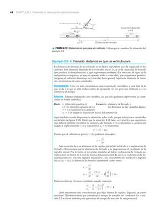 48 CAPÍTULO 2 Cinemática: descripción del movimiento
Ejemplo 2.8 ■ Frenado: distancia en que un vehículo para
La distancia de frenado de un vehículo es un factor importante para la seguridad en los
caminos. Esta distancia depende de la velocidad inicial (vo) y de la capacidad de frenado
que produce la desaceleración, a, que suponemos constante. (En este caso, el signo de la
aceleración es negativo, ya que es opuesto al de la velocidad, que suponemos positivo.
Así pues, el vehículo disminuye su velocidad hasta parar.) Exprese la distancia de frena-
do x en términos de estas cantidades.
Razonamiento. Una vez más, necesitamos una ecuación de cinemática, y una lista de lo
que se da y lo que se pide indica cuál es la apropiada. Se nos pide una distancia x, y no
interviene el tiempo.
Solución. Estamos trabajando con variables, así que sólo podemos representar las canti-
dades en forma simbólica.
Dado: (dirección positiva x) Encuentre: distancia de frenado x
a ( dirección opuesta de vo) (en términos de las variables dadas)
(el automóvil se detiene)
(el origen es la posición inicial del automóvil)
Aquí también ayuda diagramar la situación, sobre todo porque intervienen cantidades
vectoriales (▲ figura 2.12). Dado que la ecuación 2.12 tiene las variables que queremos,
nos deberá permitir encontrar la distancia de frenado x. Si expresamos la aceleración
negativa explícitamente (Ϫa) y suponemos xo ϭ 0, tendremos
Puesto que el vehículo se para (v ϭ 0), podemos despejar x:
Esta ecuación da x en términos de la rapidez inicial del vehículo y la aceleración de
frenado. Observemos que la distancia de frenado x es proporcional al cuadrado de la
rapidez inicial. Por lo tanto, si la rapidez inicial es el doble, la distancia de frenado au-
mentará en un factor de 4 (con la misma desaceleración). Es decir, si la distancia de de-
saceleración es x1 con una rapidez inicial de v1, con un aumento del doble en la rapidez
inicial (v2 ϭ 2v1) la distancia de frenado aumentará cuatro veces:
Podemos obtener el mismo resultado usando cocientes:
¿Será importante esta consideración para fijar límites de rapidez, digamos, en zonas
escolares? (También habría que considerar el tiempo de reacción del conductor. En la sec-
ción 2.5 se da un método para aproximar el tiempo de reacción de una persona.)
x2
x1
=
v2
2
v1
2
= ¢
v2
v1
≤
2
= 22
= 4
x2 =
v2
2
2a
=
12v122
2a
= 4¢
v1
2
2a
≤ = 4x1
x1 =
v1
2
2a
x =
vo
2
2a
v2
= vo
2
- 2ax
xo = 0
v = 0
6 0,
vo
a
Automóvil detenido
v = 0
x = ?
(Distancia de frenado)
+–
vo
xo = 0
▲ FIGURA 2.12 Distancia en que para un vehículo Dibujo para visualizar la situación del
ejemplo 2.8.
 