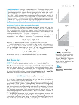 Velocidad
v
Tiempo
a)
t
A
Velocidad
v
vo
Tiempo
b)
t
A2
A1
▲ FIGURA 2.13 Gráficas de v
contra t, otra vez a) En la recta de
aceleración constante, el área bajo
la curva es igual a x, la distancia
recorrida. b) Aunque vo no sea cero,
la distancia está dada por el área
bajo la curva, que se dividió en dos
partes, las áreas Al y A2.
2.5 Caída libre 49
Ejercicio de refuerzo. Las pruebas han demostrado que el Chevy Blazer tiene una desace-
leración de frenado media de 7.5 m/s2
; en tanto que la de un Toyota Célica es de 9.2 m/s2
.
Suponga que dos de estos vehículos se están conduciendo por un camino recto y plano a
97 km/h (60 mi/h), con el Célica adelante del Blazer. Un gato se cruza en el camino fren-
te a ellos, y ambos conductores aplican los frenos al mismo tiempo y se detienen sin
percance (sin arrollar ni golpear al gato). Suponiendo que ambos conductores tienen ace-
leración constante y el mismo tiempo de reacción, ¿a qué distancia mínima debe ir el Bla-
zer del Célica para que no choque con éste cuando los dos vehículos se detienen? (Las
respuestas de todos los Ejercicios de refuerzo se dan al final del libro.)
Análisis gráfico de ecuaciones de cinemática
Como se mostró en la figura 2.10, las gráficas de v contra t dan una línea recta cuya
pendiente son los valores de la aceleración constante. Las gráficas de v contra t tienen
otro aspecto interesante. Consideremos la que se muestra en la Nfigura 2.13a, en espe-
cial el área sombrada bajo la curva. Suponga que calculamos el área del triángulo som-
breado donde, en general,
En la gráfica de la figura 2.13a, la altura es v y la base es t, así que Por la
ecuación v ϭ vo ϩ at, tenemos v ϭ at, donde vo ϭ 0 (la intersección). Por lo tanto,
Entonces, ⌬x, el desplazamiento, es igual al área bajo una curva de v contra t.
Examinemos ahora la figura 2.13b. Aquí, vo tiene un valor distinto de cero en
t ϭ 0, o sea que el objeto ya se está moviendo. Consideremos las dos áreas sombrea-
das. Sabemos que el área del triángulo es y el área del rectángulo es (con
xo ϭ 0) A1 ϭ vot. Si sumamos estas áreas para obtener el área total, tenemos
Es tan sólo la ecuación 2.11, que es igual al área bajo la curva de v contra t.
2.5 Caída libre
OBJETIVO: Usar las ecuaciones de cinemática para analizar la caída libre.
Uno de los casos más comunes de aceleración constante es la aceleración debida a la
gravedad cerca de la superficie terrestre. Cuando dejamos caer un objeto, su veloci-
dad inicial (en el momento en que se suelta) es cero. En un momento posterior, mien-
tras cae, tiene una velocidad distinta de cero. Hubo un cambio en la velocidad y, por
lo tanto, por definición hubo una aceleración. Esta aceleración debida a la gravedad
(g) cerca de la superficie terrestre tiene una magnitud aproximada de
(aceleración debida a la gravedad)
(o 980 cm/s2
) y está dirigida hacia abajo (hacia el centro de la Tierra). En unidades in-
glesas, el valor de g es de aproximadamente 32.2 ft/s2
.
Los valores que damos aquí para g son aproximados porque la aceleración debida
a la gravedad varía un poco en los diferentes lugares, como resultado de diferencias en
la altura sobre el nivel del mar y en la densidad media regional de masa de la Tierra. En
este libro ignoraremos esas pequeñas variaciones, a menos que se indique lo contrario.
(La gravedad se estudia con mayor detalle en el capítulo 7.) La resistencia del aire es
otro factor que afecta (reduce) la aceleración de un objeto que cae; pero también la ig-
noraremos aquí por sencillez. (Consideraremos el efecto de fricción de la resistencia del
aire en el capítulo 4.)
Decimos que los objetos que se mueven únicamente bajo la influencia de la gravedad están
en caída libre. Las palabras “caída libre” nos hacen imaginar objetos que se dejan caer.
No obstante, el término se puede aplicar en general a cualquier movimiento vertical
bajo la influencia exclusiva de la gravedad. Los objetos que se sueltan desde el reposo
g = 9.80 m>s2
A1 + A2 = vot + 1
2
at2
= ¢x
A2 = 1
2
at2
,
A = 1
2
vt = 1
2
1at2t = 1
2
at2
= ¢x
A = 1
2 vt.
A = 1
2
ab CÁrea = 1
2
1altitud21base2D.
Exploración 2.8 Determine el área
bajo a(t) y v(t)
 