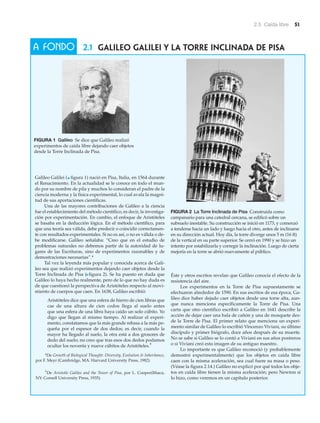 2.5 Caída libre 51
2.1 Galileo Galilei y la Torre Inclinada de Pisa
Galileo Galilei (▲ figura 1) nació en Pisa, Italia, en 1564 durante
el Renacimiento. En la actualidad se le conoce en todo el mun-
do por su nombre de pila y muchos lo consideran el padre de la
ciencia moderna y la física experimental, lo cual avala la magni-
tud de sus aportaciones científicas.
Una de las mayores contribuciones de Galileo a la ciencia
fue el establecimiento del método científico, es decir, la investiga-
ción por experimentación. En cambio, el enfoque de Aristóteles
se basaba en la deducción lógica. En el método científico, para
que una teoría sea válida, debe predecir o coincidir correctamen-
te con resultados experimentales. Si no es así, o no es válida o de-
be modificarse. Galileo señalaba: “Creo que en el estudio de
problemas naturales no debemos partir de la autoridad de lu-
gares de las Escrituras, sino de experimentos razonables y de
demostraciones necesarias”.*
Tal vez la leyenda más popular y conocida acerca de Gali-
leo sea que realizó experimentos dejando caer objetos desde la
Torre Inclinada de Pisa (Nfigura 2). Se ha puesto en duda que
Galileo lo haya hecho realmente, pero de lo que no hay duda es
de que cuestionó la perspectiva de Aristóteles respecto al movi-
miento de cuerpos que caen. En 1638, Galileo escribió:
Aristóteles dice que una esfera de hierro de cien libras que
cae de una altura de cien codos llega al suelo antes
que una esfera de una libra haya caído un solo cúbito. Yo
digo que llegan al mismo tiempo. Al realizar el experi-
mento, constatamos que la más grande rebasa a la más pe-
queña por el espesor de dos dedos; es decir, cuando la
mayor ha llegado al suelo, la otra está a dos grosores de
dedo del suelo; no creo que tras esos dos dedos podamos
ocultar los noventa y nueve cúbitos de Aristóteles.†
Éste y otros escritos revelan que Galileo conocía el efecto de la
resistencia del aire.
Los experimentos en la Torre de Pisa supuestamente se
efectuaron alrededor de 1590. En sus escritos de esa época, Ga-
lileo dice haber dejado caer objetos desde una torre alta, aun-
que nunca menciona específicamente la Torre de Pisa. Una
carta que otro científico escribió a Galileo en 1641 describe la
acción de dejar caer una bala de cañón y una de mosquete des-
de la Torre de Pisa. El primer relato que menciona un experi-
mento similar de Galileo lo escribió Vincenzo Viviani, su último
discípulo y primer biógrafo, doce años después de su muerte.
No se sabe si Galileo se lo contó a Viviani en sus años postreros
o si Viviani creó esta imagen de su antiguo maestro.
Lo importante es que Galileo reconoció (y probablemente
demostró experimentalmente) que los objetos en caída libre
caen con la misma aceleración, sea cual fuere su masa o peso.
(Véase la figura 2.14.) Galileo no explicó por qué todos los obje-
tos en caída libre tienen la misma aceleración; pero Newton sí
lo hizo, como veremos en un capítulo posterior.
A FONDO
†
De Aristotle Galileo and the Tower of Pisa, por L. Cooper(Ithaca,
NY: Cornell University Press, 1935).
*De Growth of Biological Thought: Diversity, Evolution & Inheritance,
por F. Meyr (Cambridge, MA: Harvard University Press, 1982).
FIGURA 2 La Torre Inclinada de Pisa Construida como
campanario para una catedral cercana, se edificó sobre un
subsuelo inestable. Su construcción se inició en 1173, y comenzó
a tenderse hacia un lado y luego hacia el otro, antes de inclinarse
en su dirección actual. Hoy día, la torre diverge unos 5 m (16 ft)
de la vertical en su parte superior. Se cerró en 1990 y se hizo un
intento por estabilizarla y corregir la inclinación. Luego de cierta
mejoría en la torre se abrió nuevamente al público.
FIGURA 1 Galileo Se dice que Galileo realizó
experimentos de caída libre dejando caer objetos
desde la Torre Inclinada de Pisa.
 
