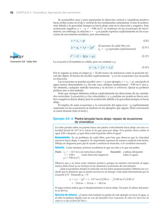 52 CAPÍTULO 2 Cinemática: descripción del movimiento
Se acostumbra usar y para representar la dirección vertical y considerar positivo
hacia arriba (como en el eje y vertical de las coordenadas cartesianas). Como la acelera-
ción debida a la gravedad siempre es hacia abajo, está en la dirección y negativa. Esta
aceleración negativa, a ϭ Ϫg ϭ Ϫ9.80 m͞s2
, se sustituye en las ecuaciones de movi-
miento; sin embargo, la relación a ϭ Ϫg se puede expresar explícitamente en las ecua-
ciones de movimiento rectilíneo, por conveniencia:
(2.8’)
(2.11’)
(2.12’)
La ecuación 2.10 también es válida, pero no contiene a g:
(2.10’)
Por lo regular se toma el origen (y ϭ 0) del marco de referencia como la posición ini-
cial del objeto. El hecho de escribir explícitamente Ϫg en las ecuaciones nos recuerda
su dirección.
Las ecuaciones se pueden escribir con a ϭ g; por ejemplo, v ϭ vo ϩ gt, asociando el
signo menos directamente a g. En este caso, siempre sustituiremos Ϫ9.80 m͞s2
por g.
No obstante, cualquier método funciona y la decisión es arbitraria. Quizá su profesor
prefiera uno u otro método.
Note que siempre debemos indicar explícitamente las direcciones de las cantida-
des vectoriales. La posición y y las velocidades v y vo podrían ser positivas (hacia arri-
ba) o negativas (hacia abajo); pero la aceleración debida a la gravedad siempre es hacia
abajo.
El empleo de estas ecuaciones y la convención del signo (con Ϫg explícitamente
expresado en las ecuaciones) se ilustran en los ejemplos que siguen. (Esta convención
se usará durante todo el texto.)
Ejemplo 2.9 ■ Piedra lanzada hacia abajo: repaso de ecuaciones
de cinemática
Un niño parado sobre un puente lanza una piedra verticalmente hacia abajo con una ve-
locidad inicial de 14.7 m/s, hacia el río que pasa por abajo. Si la piedra choca contra el
agua 2.00 s después, ¿a qué altura está el puente sobre el agua?
Razonamiento. Es un problema de caída libre, pero hay que observar que la velocidad
inicial es hacia abajo, o negativa. Es importante expresar de manera explícita este hecho.
Dibuje un diagrama para que le ayude a analizar la situación, si lo considera necesario.
Solución. Como siempre, primero escribimos lo que nos dan y lo que nos piden:
Dado: (se toma hacia abajo Encuentre: y (altura del puente
como dirección negativa) sobre el agua)
Observe que g se toma como número positivo, porque en nuestra convención el signo
menos direccional ya se incluyó en las anteriores ecuaciones de movimiento.
¿Qué ecuación(es) dará(n) la solución con los datos proporcionados? Debería ser evi-
dente que la distancia que la piedra recorre en un tiempo t está dada directamente por la
ecuación 2.11’. Tomando yo ϭ 0:
El signo menos indica que el desplazamiento es hacia abajo. Así pues, la altura del puen-
te es 49.0 m.
Ejercicio de refuerzo. ¿Cuánto más tardaría la piedra de este ejemplo en tocar el agua, si
el niño la hubiera dejado caer en vez de lanzarla? (Las respuestas de todos los Ejercicios de
refuerzo se dan al final del libro.)
= -29.4 m - 19.6 m = -49.0 m
y = vot - 1
2 gt2
= 1-14.7 m>s212.00 s2 - 1
2 19.80 m>s2
212.00 s22
g 1= 9.80 m>s2
2
t = 2.00 s
vo = -14.7 m>s
y = yo + 1
2
1v + vo2t
v2
= vo
2
- 2g1y - yo2
(Ecuaciones de caída libre con
ay = -g expresada explícitamente)
y = yo + vot - 1
2 gt2
v = vo - gt
Ilustración 2.6 Caída libre
 