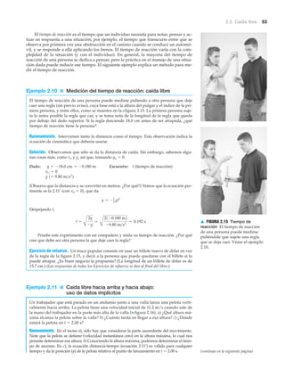 2.5 Caída libre 53
El tiempo de reacción es el tiempo que un individuo necesita para notar, pensar y ac-
tuar en respuesta a una situación; por ejemplo, el tiempo que transcurre entre que se
observa por primera vez una obstrucción en el camino cuando se conduce un automó-
vil, y se responde a ella aplicando los frenos. El tiempo de reacción varía con la com-
plejidad de la situación (y con el individuo). En general, la mayoría del tiempo de
reacción de una persona se dedica a pensar, pero la práctica en el manejo de una situa-
ción dada puede reducir ese tiempo. El siguiente ejemplo explica un método para me-
dir el tiempo de reacción.
Ejemplo 2.10 ■ Medición del tiempo de reacción: caída libre
El tiempo de reacción de una persona puede medirse pidiendo a otra persona que deje
caer una regla (sin previo aviso), cuya base está a la altura del pulgar y el índice de la pri-
mera persona, y entre ellos, como se muestra en la Nfigura 2.15. La primera persona suje-
ta lo antes posible la regla que cae, y se toma nota de la longitud de la regla que queda
por debajo del dedo superior. Si la regla desciende 18.0 cm antes de ser atrapada, ¿qué
tiempo de reacción tiene la persona?
Razonamiento. Intervienen tanto la distancia como el tiempo. Esta observación indica la
ecuación de cinemática que debería usarse.
Solución. Observamos que sólo se da la distancia de caída. Sin embargo, sabemos algu-
nas cosas más, como vo y g, así que, tomando yo ϭ 0:
Dado: Encuentre: t (tiempo de reacción)
(Observe que la distancia y se convirtió en metros. ¿Por qué?) Vemos que la ecuación per-
tinente es la 2.11’ (con vo ϭ 0), que da
Despejando t,
Pruebe este experimento con un compañero y mida su tiempo de reacción. ¿Por qué
cree que debe ser otra persona la que deje caer la regla?
Ejercicio de refuerzo. Un truco popular consiste en usar un billete nuevo de dólar en vez
de la regla de la figura 2.15, y decir a la persona que puede quedarse con el billete si lo
puede atrapar. ¿Es buen negocio la propuesta? (La longitud de un billete de dólar es de
15.7 cm.) (Las respuestas de todos los Ejercicios de refuerzo se dan al final del libro.)
Ejemplo 2.11 ■ Caída libre hacia arriba y hacia abajo:
uso de datos implícitos
Un trabajador que está parado en un andamio junto a una valla lanza una pelota verti-
calmente hacia arriba. La pelota tiene una velocidad inicial de 11.2 m/s cuando sale de
la mano del trabajador en la parte más alta de la valla (▼ figura 2.16). a) ¿Qué altura má-
xima alcanza la pelota sobre la valla? b) ¿Cuánto tarda en llegar a esa altura? c) ¿Dónde
estará la pelota en t ϭ 2.00 s?
Razonamiento. En el inciso a), sólo hay que considerar la parte ascendente del movimiento.
Note que la pelota se detiene (velocidad instantánea cero) en la altura máxima, lo cual nos
permite determinar esa altura. b) Conociendo la altura máxima, podemos determinar el tiem-
po de ascenso. En c), la ecuación distancia-tiempo (ecuación 2.11’) es válida para cualquier
tiempo y da la posición (y) de la pelota relativa al punto de lanzamiento en t ϭ 2.00 s.
t =
A
2y
-g
=
B
21-0.180 m2
-9.80 m>s2
= 0.192 s
y = -1
2 gt2
g 1= 9.80 m>s2
2
vo = 0
y = -18.0 cm = -0.180 m
▲ FIGURA 2.15 Tiempo de
reacción El tiempo de reacción
de una persona puede medirse
pidiéndole que sujete una regla
que se deja caer. Véase el ejemplo
2.10.
(continúa en la siguiente página)
 