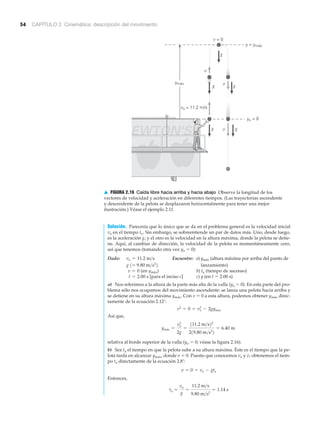 54 CAPÍTULO 2 Cinemática: descripción del movimiento
EWTON'S
yo = 0
g v
v
g
gg
v = 0
ymáx
y = ymáx
g
v
vo = 11.2 m/s
▲ FIGURA 2.16 Caída libre hacia arriba y hacia abajo Observe la longitud de los
vectores de velocidad y aceleración en diferentes tiempos. (Las trayectorias ascendente
y descendente de la pelota se desplazaron horizontalmente para tener una mejor
ilustración.) Véase el ejemplo 2.11.
Solución. Parecería que lo único que se da en el problema general es la velocidad inicial
vo en el tiempo to. Sin embargo, se sobreentiende un par de datos más. Uno, desde luego,
es la aceleración g, y el otro es la velocidad en la altura máxima, donde la pelota se detie-
ne. Aquí, al cambiar de dirección, la velocidad de la pelota es momentáneamente cero,
así que tenemos (tomando otra vez yo ϭ 0):
Dado: Encuentre: a) ymáx (altura máxima por arriba del punto de
lanzamiento)
(en ymáx) b) ta (tiempo de ascenso)
[para el inciso c] c) y (en t ϭ 2.00 s)
a) Nos referimos a la altura de la parte más alta de la valla (yo ϭ 0). En esta parte del pro-
blema sólo nos ocupamos del movimiento ascendente: se lanza una pelota hacia arriba y
se detiene en su altura máxima ymáx. Con v ϭ 0 a esta altura, podemos obtener ymáx direc-
tamente de la ecuación 2.12’:
Así que,
relativa al borde superior de la valla (yo ϭ 0; véase la figura 2.16).
b) Sea ta el tiempo en que la pelota sube a su altura máxima. Éste es el tiempo que la pe-
lota tarda en alcanzar ymáx, donde v ϭ 0. Puesto que conocemos vo y v, obtenemos el tiem-
po ta directamente de la ecuación 2.8’:
Entonces,
ta =
vo
g
=
11.2 m>s
9.80 m>s2
= 1.14 s
v = 0 = vo - gta
ymáx =
vo
2
2g
=
111.2 m>s22
219.80 m>s2
2
= 6.40 m
v2
= 0 = vo
2
- 2gymax
t = 2.00 s
v = 0
g 1= 9.80 m>s2
2
vo = 11.2 m>s
 