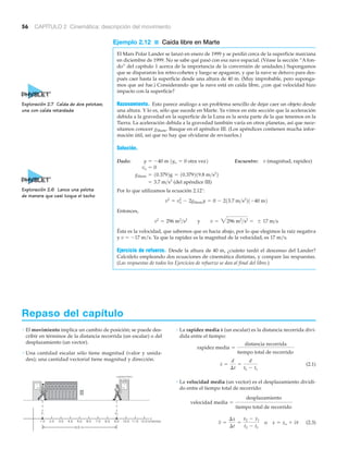 56 CAPÍTULO 2 Cinemática: descripción del movimiento
Ejemplo 2.12 ■ Caída libre en Marte
El Mars Polar Lander se lanzó en enero de 1999 y se perdió cerca de la superficie marciana
en diciembre de 1999. No se sabe qué pasó con esa nave espacial. (Véase la sección “A fon-
do” del capítulo 1 acerca de la importancia de la conversión de unidades.) Supongamos
que se dispararon los retro-cohetes y luego se apagaron, y que la nave se detuvo para des-
pués caer hasta la superficie desde una altura de 40 m. (Muy improbable, pero suponga-
mos que así fue.) Considerando que la nave está en caída libre, ¿con qué velocidad hizo
impacto con la superficie?
Razonamiento. Esto parece análogo a un problema sencillo de dejar caer un objeto desde
una altura. Y lo es, sólo que sucede en Marte. Ya vimos en esta sección que la aceleración
debida a la gravedad en la superficie de la Luna es la sexta parte de la que tenemos en la
Tierra. La aceleración debida a la gravedad también varía en otros planetas, así que nece-
sitamos conocer gMarte. Busque en el apéndice III. (Los apéndices contienen mucha infor-
mación útil, así que no hay que olvidarse de revisarlos.)
Solución.
Dado: Encuentre: v (magnitud, rapidez)
(del apéndice III)
Por lo que utilizamos la ecuación 2.12’:
Entonces,
Ésta es la velocidad, que sabemos que es hacia abajo, por lo que elegimos la raíz negativa
y v ϭ Ϫ17 m/s. Ya que la rapidez es la magnitud de la velocidad, es 17 m/s.
Ejercicio de refuerzo. Desde la altura de 40 m, ¿cuánto tardó el descenso del Lander?
Calcúlelo empleando dos ecuaciones de cinemática distintas, y compare las respuestas.
(Las respuestas de todos los Ejercicios de refuerzo se dan al final del libro.)
v2
= 296 m2
>s2
y v = 3296 m2
>s2
= Ϯ 17 m>s
v2
= vo
2
- 2gMartey = 0 - 213.7 m>s2
21-40 m2
= 3.7 m>s2
gMarte = 10.3792g = 10.379219.8 m>s2
2
vo = 0
y = -40 m 1yo = 0 otra vez2
Repaso del capítulo
• El movimiento implica un cambio de posición; se puede des-
cribir en términos de la distancia recorrida (un escalar) o del
desplazamiento (un vector).
• Una cantidad escalar sólo tiene magnitud (valor y unida-
des); una cantidad vectorial tiene magnitud y dirección.
• La rapidez media (un escalar) es la distancia recorrida divi-
dida entre el tiempo:
(2.1)
• La velocidad media (un vector) es el desplazamiento dividi-
do entre el tiempo total de recorrido:
(2.3)v =
¢x
¢t
=
x2 - x1
t2 - t1
o x = xo + vt
velocidad media =
desplazamiento
tiempo total de recorrido
s =
d
¢t
=
d
t2 - t1
rapidez media =
distancia recorrida
tiempo total de recorrido
s
Exploración 2.7 Caída de dos pelotas;
una con caída retardada
Exploración 2.6 Lance una pelota
de manera que casi toque el techo
x
12.0 (metros)11.010.09.08.07.06.05.04.03.02.01.0
8.0 m
x2x1
LABORATORIO
DE FÍSICA
 