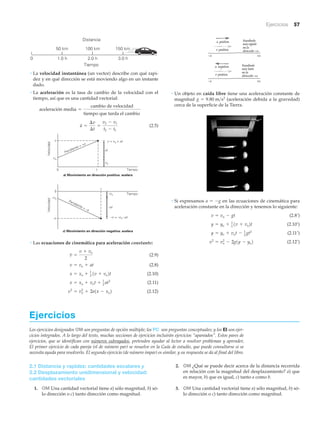 • Un objeto en caída libre tiene una aceleración constante de
magnitud (aceleración debida a la gravedad)
cerca de la superficie de la Tierra.
• Si expresamos en las ecuaciones de cinemática para
aceleración constante en la dirección y tenemos lo siguiente:
(2.8’)
(2.10’)
(2.11’)
(2.12’)v2
= vo
2
- 2g1y - yo2
y = yo + vot - 1
2
gt2
y = yo + 1
2
1v + vo2t
v = vo - gt
a = -g
g = 9.80 m>s2
a positiva
v positiva
Resultado:
másrápido
enla
dirección+x
–x +x
a negativa
v positiva
Resultado:
máslento
enla
dirección+x
–x +x
Ejercicios 57
• La velocidad instantánea (un vector) describe con qué rapi-
dez y en qué dirección se está moviendo algo en un instante
dado.
• La aceleración es la tasa de cambio de la velocidad con el
tiempo, así que es una cantidad vectorial:
(2.5)
• Las ecuaciones de cinemática para aceleración constante:
(2.9)
(2.8)
(2.10)
(2.11)
(2.12)v2
= vo
2
+ 2a1x - xo2
x = xo + vot + 1
2 at2
x = xo + 1
2 1v + vo2t
v = vo + at
v =
v + vo
2
Pendiente = +a
c) Movimiento en dirección negativa: acelera
–v
–vo
0
Velocidad
t0
Velocidad
v
vo
Tiempo
Tiempo
Pendiente = –a
–at
–v = –vo –at
–vo
v = vo + at
at
vo
a) Movimiento en dirección positiva: acelera
t
a =
¢v
¢t
=
v2 - v1
t2 - t1
aceleración media =
cambio de velocidad
tiempo que tarda el cambio
0 1.0 h 2.0 h 3.0 h
50 km 100 km 150 km
Tiempo
Distancía
Ejercicios
Los ejercicios designados OM son preguntas de opción múltiple; los PC son preguntas conceptuales; y los EI son ejer-
cicios integrados. A lo largo del texto, muchas secciones de ejercicios incluirán ejercicios “apareados”. Estos pares de
ejercicios, que se identifican con números subrayados, pretenden ayudar al lector a resolver problemas y aprender,
El primer ejercicio de cada pareja (el de número par) se resuelve en la Guía de estudio, que puede consultarse si se
necesita ayuda para resolverlo. El segundo ejercicio (de número impar) es similar, y su respuesta se da al final del libro.
2.1 Distancia y rapidez: cantidades escalares y
2.2 Desplazamiento unidimensional y velocidad:
cantidades vectoriales
1. OM Una cantidad vectorial tiene a) sólo magnitud, b) só-
lo dirección o c) tanto dirección como magnitud.
2. OM ¿Qué se puede decir acerca de la distancia recorrida
en relación con la magnitud del desplazamiento? a) que
es mayor, b) que es igual, c) tanto a como b.
3. OM Una cantidad vectorial tiene a) sólo magnitud, b) só-
lo dirección o c) tanto dirección como magnitud.
 