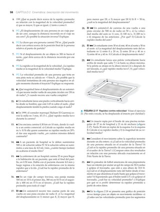 58 CAPÍTULO 2 Cinemática: descripción del movimiento
A
B
27 m
21 m
▲ FIGURA 2.17 Rapidez contra velocidad Véase el ejercicio
21. (No está a escala, se ha desplazado al insecto por claridad.)
pero menor que 2R, o 3) mayor que 2R b) Si
¿cuál es la magnitud del desplazamiento?
18. EI ●● Un automóvil de carreras da una vuelta a una
pista circular de 500 m de radio en 50 s. a) La veloci-
dad media del auto es 1) cero, 2) 100 m/s, 3) 200 m/s
o 4) ninguna de las anteriores. ¿Por qué? b) Calcule la
rapidez media del auto?
19. EI ●● Un estudiante corre 30 m al este, 40 m al norte y 50 m
al oeste. a) La magnitud del desplazamiento neto del es-
tudiante es 1) entre 0 y 20 m, 2) entre 20 m y 40 m o
3) entre 40 m y 60 m. b) Calcule el desplazamiento neto?
20. ●● Un estudiante lanza una pelota verticalmente hacia
arriba de modo que sube 7.1 m hasta su altura máxima.
Si la pelota se atrapa en la altura inicial 2.4 s después de
ser lanzada, a) ¿qué rapidez media tuvo?, b) ¿qué veloci-
dad media tuvo?
R = 50 m,4. OM ¿Qué se puede decir acerca de la rapidez promedio
en relación con la magnitud de la velocidad promedio?
a) que es mayor, b) que es igual, c) tanto a como b.
5. PC ¿El desplazamiento de una persona en un viaje pue-
de ser cero, aunque la distancia recorrida en el viaje no
sea cero? ¿Es posible la situación inversa? Explique.
6. PC Le dicen que una persona caminó 750 m. ¿Qué puede
decir con certeza acerca de la posición final de la persona
relativa al punto de partida?
7. PC Si el desplazamiento de un objeto es 300 m hacia el
norte, ¿qué diría acerca de la distancia recorrida por ese
objeto?
8. PC La rapidez es la magnitud de la velocidad. ¿La rapidez
media es la magnitud de la velocidad media? Explique.
9. PC La velocidad promedio de una persona que trota en
una pista recta se calcula en ¿Es posible que la
velocidad instantánea de esta persona sea negativa en al-
gún momento durante el trayecto? Explique su respuesta.
10. ● ¿Qué magnitud tiene el desplazamiento de un automó-
vil que recorre media vuelta de una pista circular con 150 m
de radio? ¿Y cuando recorre una vuelta completa?
11. ● Un estudiante lanza una piedra verticalmente hacia arri-
ba desde su hombro, que está 1.65 m sobre el suelo. ¿Qué
desplazamiento tendrá la piedra cuando caiga al suelo?
12. ● En 1999, el corredor marroquí Hicham El Guerrouj co-
rrió la milla en 3 min, 43.13 s. ¿Qué rapidez media tuvo
durante la carrera?
13. ● Una anciana camina 0.30 km en 10 min, dando la vuel-
ta a un centro comercial. a) Calcule su rapidez media en
m/s. b) Si ella quiere aumentar su rapidez media en 20%
al dar una segunda vuelta, ¿en cuántos minutos deberá
caminarla?
14. ●● A un paciente de hospital se le deben suministrar
500 cc de solución salina IV. Si la solución salina se sumi-
nistra a una tasa de 4.0 mL/min, ¿cuánto tiempo tardará
en acabarse el medio litro?
15. ●● La enfermera de un hospital camina 25 m para llegar
a la habitación de un paciente, que está al final del pasi-
llo, en 0.50 min. Habla con el paciente durante 4.0 min y
luego regresa a la estación de enfermeras con la misma
rapidez que a la ida. ¿Cuál fue la rapidez promedio de la
enfermera?
16. ●● En un viaje de campo traviesa, una pareja maneja
500 mi en 10 h el primer día, 380 mi en 8.0 h en el segun-
do y 600 mi en 15 h en el tercero. ¿Cuál fue la rapidez
promedio para todo el viaje?
17. EI ●● Un automóvil recorre tres cuartas parte de una
vuelta en una pista circular de radio R. a) La magnitud
del desplazamiento es 1) menor que R, 2) mayor que R,
+5 km>h.
21. ●● Un insecto repta por el borde de una piscina rectan-
gular de 27 m de longitud y 21 m de anchura (▲figura
2.17). Tarda 30 min en reptar de la esquina A a la esquina
B. Calcule a) su rapidez media y b) la magnitud de su ve-
locidad media?
22. ●● Considere el movimiento sobre la superficie terrestre
durante un día entero. a) ¿Cuál es la velocidad promedio
de una persona situada en el ecuador de la Tierra? b)
¿Cuál es la rapidez promedio de una persona situada en
el ecuador de la Tierra? c) Compare estos dos resultados
en relación con una persona ubicada exactamente en el
Polo Norte de la Tierra.
23. ●● Un pateador de futbol americano de una preparatoria
hace un intento por anotar un gol de campo de 30.0 yardas
y golpea el travesaño, que está a una altura de 10.0 ft.
a)¿Cuál es el desplazamiento neto del balón desde el mo-
mento en que abandona el suelo hasta que golpea el trave-
saño? b) Suponiendo que el balón tardó 2.5 s en golpear el
travesaño, ¿cuál fue su velocidad promedio? c) Explique
por qué no es posible determinar su rapidez promedio a
partir de estos datos.
24. ●● En la Nfigura 2.18 se presenta una gráfica de posición
versus tiempo para un objeto en movimiento rectilíneo. a)
¿Cuáles son las velocidades promedio para los segmentos
 