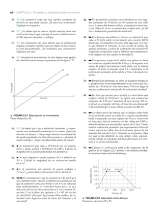 60 CAPÍTULO 2 Cinemática: descripción del movimiento
35. PC Un automóvil viaja con una rapidez constante de
en una pista circular. ¿El auto está acelerando?
Explique su respuesta.
36. PC ¿Un objeto que se mueve rápido siempre tiene una
aceleración mayor que uno que se mueve más lentamen-
te? Dé algunos ejemplos y explique.
37. PC Un compañero de clase afirma que la aceleración
negativa siempre significa que un objeto en movimien-
to está desacelerando. ¿Es verdadera esta afirmación?
Explique por qué.
38. PC Describa los movimientos de dos objetos cuya gráfica
de velocidad contra tiempo se presenta en la ▼figura 2.21.
60 mi>h
44. ●● Un paramédico conduce una ambulancia a una rapi-
dez constante de por 10 cuadras de una calle
recta. A causa del intenso tráfico, el conductor frena has-
ta los en 6 s y recorre dos cuadras más. ¿Cuál
fue la aceleración promedio del vehículo?
45. ●● Con buenos neumáticos y frenos, un automóvil que
viaja a sobre el pavimento seco recorre 400 ft
desde que el conductor reacciona ante algo que ve y has-
ta que detiene el vehículo. Si esta acción se realiza de
manera uniforme, ¿cuál es la aceleración del automóvil?
(Éstas son condiciones reales y 400 ft es aproximadamen-
te la longitud de una cuadra de la ciudad.)
46. ●● Una persona arroja hacia arriba una pelota en línea
recta con una rapidez inicial de y, al regresar a su
mano, la golpea moviéndose hacia abajo con la misma
rapidez. Si todo el trayecto dura 2.0 s, determine a) la
aceleración promedio de la pelota y b) su velocidad pro-
medio.
47. ●● Después del aterrizaje, un avión de pasajeros rueda por
la pista en línea recta hasta detenerse a una velocidad pro-
medio de Si el avión tarda 7.00 s en llegar al
reposo, ¿cuáles son la velocidad y la aceleración iniciales?
48. ●● Un tren que recorre una vía recta y a nivel tiene una
rapidez inicial de Se aplica una aceleración
uniforme de mientras el tren recorre 200 m.
a) ¿Cuál es la rapidez del tren al final de esta distancia?
b) ¿Cuánto tiempo le toma al tren recorrer los 200 m?
49. ●● Un disco (puck) de hockey que se desliza sobre hielo
choca de frente contra las vallas de la cancha, moviéndose
hacia la izquierda con una rapidez de Al invertir
su dirección, está en contacto con las vallas por 0.095 s,
antes de rebotar con una rapidez menor de Deter-
mine la aceleración promedio que experimentó el disco al
chocar contra las vallas. Las aceleraciones típicas de los
automóviles son de Comente su respuesta y diga
por qué es tan diferente de este último valor, especial-
mente cuando las rapideces del disco de hockey son simi-
lares a las de los automóviles.
50. ●● Calcule la aceleración para cada segmento de la
gráfica de la ▼figura 2.22. Describa el movimiento del obje-
to durante el intervalo total de tiempo.
5 m>s2
.
11 m>s.
35 m>s.
1.50 m>s2
35.0 km>h.
-35.0 km>h.
9.8 m>s
50 mi>h
30 km>h
75 km>h
v
Velocidad(m/s)
Tiempo (s)
t0
4.0 8.0 12.0 16.0
10.0
8.0
6.0
4.0
2.0
(4.0, 8.0) (10.0, 8.0)
▲ FIGURA 2.22 Velocidad contra tiempo
Véanse los ejercicios 50 y 75.
Velocidad
0
v
(b)
Tiempo
t
(a)
▲ FIGURA 2.21 Descripción de movimiento
Véase el ejercicio 38.
39. PC Un objeto que viaja a velocidad constante vo experi-
menta una aceleración constante en la misma dirección
durante un tiempo t. Luego experimenta una aceleración
de igual magnitud en la dirección opuesta a durante el
mismo tiempo t. ¿Qué velocidad final tendrá el objeto?
40. ● Un automóvil que viaja a por un camino
recto y plano acelera a en 6.00 s. Calcule la
magnitud de la aceleración media del automóvil?
41. ● Un auto deportivo puede acelerar de 0 a en
3.9 s. Calcule la magnitud de su aceleración media
en m/s2
.
42. ● Si el automóvil del ejercicio 41 puede acelerar a
¿cuánto tardará en acelerar de 0 a
43. EI ●● Un matrimonio viaja en automóvil a por
una carretera recta. Ven un accidente en la distancia, así
que el conductor aplica los frenos y en 5.0 s el vehículo
baja uniformemente su velocidad hasta parar. a) ¿La
dirección del vector de aceleración es 1. en la misma di-
rección, 2. en la dirección opuesta o 3. a 90º del vector
de velocidad? ¿Por qué? b) ¿Cuánto debe cambiar la ve-
locidad cada segundo entre el inicio del frenado y el
alto total?
40 km>h
60 mi>h?7.2 m>s2
,
60 mi>h
65.0 km>h
15.0 km>h
vo
 