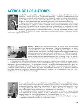 acerca de los autores
Jerry D. Wilson nació en Ohio y es profesor emérito de física y ex director de la División de Cien-
cias Físicas y Biológicas de Lander University en Greenwood, Carolina del Sur. Recibió el grado de
licenciado en ciencias de la Universidad de Ohio, el grado de maestro en ciencias del Union Colle-
ge y, en 1970, el grado de doctor en física de la Universidad de Ohio. Obtuvo el grado de maestro
en ciencias mientras trabajaba como físico especialista en el comportamiento de materiales.
Cuando estudiaba el doctorado, el profesor Wilson inició su carrera docente impartiendo cursos
de física. Durante ese tiempo, fue coautor de un texto de física, del que actualmente circula la undé-
cima edición. En combinación con su carrera docente, el profesor Wilson ha continuado con su la-
bor de escribir libros, y es autor o coautor de seis textos. Aunque actualmente se ha retirado como
profesor de tiempo completo, continúa escribiendo libros y artículos. Actualmente escribe la colum-
na titulada The Curiosity Corner, que se publica semanalmente en periódicos locales y que también
se encuentra disponible en Internet.
Anthony J. Buffa recibió el grado de licenciado en ciencias físicas del Rensselaer
Polytechnic Institute en Troy, Nueva York, y el grado de doctor en física de la Uni-
versidad de Illinois, en Urbana-Champaign. En 1970, el profesor Buffa se incorporó
al cuerpo docente de California Polytechnic State University, en San Luis Obispo. Se
retiró recientemente y ahora es maestro de medio tiempo en Cal Poly, como profe-
sor emérito de física. Ha realizado trabajos de investigación en física nuclear en di-
ferentes laboratorios de aceleradores de partículas, incluido el LAMPF en Los Ala-
mos National Laboratory. Trabajó como investigador asociado en el departamento
de radioanalítica durante 16 años.
El principal interés del profesor Buffa sigue siendo la docencia. En el Cal Poly ha impartido cursos que van des-
de la introducción a la física hasta la mecánica cuántica; también desarrolló y supervisó numerosos experimentos de
laboratorio e impartió cursos de física a los profesores de primaria y secundaria en los talleres organizados por la Na-
tional Science Foundation (NSF). Combinando la física con su interés por el arte y la arquitectura, el doctor Buffa rea-
liza trabajo artístico y hace sus propios dibujos, que utiliza para reforzar la efectividad de su labor en la enseñanza
de la física. Además de continuar en la docencia, durante su retiro parcial, él y su esposa tratan de viajar más y espe-
ran disfrutar de sus nietos durante mucho tiempo.
Bo Lou es profesor de física en Ferris State University en Michigan. Sus responsabilidades primor-
diales como docente son impartir cursos de introducción a la física y de laboratorio en el nivel de
licenciatura. El profesor Lou enfatiza la importancia de la comprensión conceptual de las leyes y
los principios básicos de la física y de sus aplicaciones prácticas al mundo real. También es un de-
fensor entusiasta del uso de la tecnología en la enseñanza y el aprendizaje.
El profesor Lou recibió los grados de licenciado y de maestro en ciencias en ingeniería óptica
de la Universidad de Zhejiang, en China, en 1982 y 1985, respectivamente, y el grado de doctor en
física en el campo de materia condensada de la Universidad Emory en 1989.
El doctor Lou, su esposa Lingfei y su hija Alina residen actualmente en Big Rapids, Michigan.
La familia Lou disfruta de los viajes, la naturaleza y el tenis.
vii
 