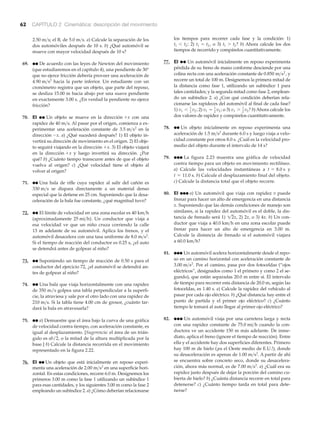 62 CAPÍTULO 2 Cinemática: descripción del movimiento
el B, de a) Calcule la separación de los
dos automóviles después de 10 s. b) ¿Qué automóvil se
mueve con mayor velocidad después de 10 s?
69. ●● De acuerdo con las leyes de Newton del movimiento
(que estudiaremos en el capítulo 4), una pendiente de 30°
que no ejerce fricción debería proveer una aceleración de
hacia la parte inferior. Un estudiante con un
cronómetro registra que un objeto, que parte del reposo,
se desliza 15.00 m hacia abajo por una suave pendiente
en exactamente 3.00 s. ¿En verdad la pendiente no ejerce
fricción?
70. EI ●● Un objeto se mueve en la con una
rapidez de Al pasar por el origen, comienza a ex-
perimentar una aceleración constante de en la
a) ¿Qué sucederá después? 1) El objeto in-
vertirá su dirección de movimiento en el origen. 2) El obje-
to seguirá viajando en la . 3) El objeto viajará
en la y luego invertirá su dirección. ¿Por
qué? b) ¿Cuánto tiempo transcurre antes de que el objeto
vuelva al origen? c) ¿Qué velocidad tiene el objeto al
volver al origen?
71. ●● Una bala de rifle cuya rapidez al salir del cañón es
se dispara directamente a un material denso
especial que la detiene en 25 cm. Suponiendo que la desa-
celeración de la bala fue constante, ¿qué magnitud tuvo?
72. ●● El límite de velocidad en una zona escolar es
(aproximadamente ). Un conductor que viaja a
esa velocidad ve que un niño cruza corriendo la calle
13 m adelante de su automóvil. Aplica los frenos, y el
automóvil desacelera con una tasa uniforme de
Si el tiempo de reacción del conductor es 0.25 s, ¿el auto
se detendrá antes de golpear al niño?
73. ●● Suponiendo un tiempo de reacción de 0.50 s para el
conductor del ejercicio 72, ¿el automóvil se detendrá an-
tes de golpear al niño?
74. ●● Una bala que viaja horizontalmente con una rapidez
de 350 m/s golpea una tabla perpendicular a la superfi-
cie, la atraviesa y sale por el otro lado con una rapidez de
Si la tabla tiene 4.00 cm de grosor, ¿cuánto tar-
dará la bala en atravesarla?
75. ●● a) Demuestre que el área bajo la curva de una gráfica
de velocidad contra tiempo, con aceleración constante, es
igual al desplazamiento. [Sugerencia: el área de un trián-
gulo es ab/2, o la mitad de la altura multiplicada por la
base.] b) Calcule la distancia recorrida en el movimiento
representado en la figura 2.22.
76. EI ●● Un objeto que está inicialmente en reposo experi-
menta una aceleración de en una superficie hori-
zontal. En estas condiciones, recorre 6.0 m. Designemos los
primeros 3.00 m como la fase 1 utilizando un subíndice 1
para esas cantidades, y los siguientes 3.00 m como la fase 2
empleando un subíndice 2. a) ¿Cómo deberían relacionarse
2.00 m>s2
210 m>s.
8.0 m>s2
.
25 mi>h
40 km>h
330 m>s
dirección +x
dirección +x
dirección -x.
3.5 m>s2
40 m>s.
dirección +x
4.90 m>s2
5.0 m>s.2.50 m>s; los tiempos para recorrer cada fase y la condición: 1)
2) , o 3) b) Ahora calcule los dos
tiempos de recorrido y compárelos cuantitativamente.
77. EI ●● Un automóvil inicialmente en reposo experimenta
pérdida de su freno de mano conforme desciende por una
colina recta con una aceleración constante de y
recorre un total de 100 m. Designemos la primera mitad de
la distancia como fase 1, utilizando un subíndice 1 para
tales cantidades; y la segunda mitad como fase 2, emplean-
do un subíndice 2. a) ¿Con qué condición deberían rela-
cionarse las rapideces del automóvil al final de cada fase?
1) 2) o 3) b) Ahora calcule los
dos valores de rapidez y compárelos cuantitativamente.
78. ●● Un objeto inicialmente en reposo experimenta una
aceleración de durante 6.0 s y luego viaja a velo-
cidad constante por otros 8.0 s. ¿Cuál es la velocidad pro-
medio del objeto durante el intervalo de 14 s?
79. ●●● La figura 2.23 muestra una gráfica de velocidad
contra tiempo para un objeto en movimiento rectilíneo.
a) Calcule las velocidades instantáneas a y
b) Calcule el desplazamiento final del objeto.
c) Calcule la distancia total que el objeto recorre.
80. EI ●●● a) Un automóvil que viaja con rapidez v puede
frenar para hacer un alto de emergencia en una distancia
x. Suponiendo que las demás condiciones de manejo son
similares, si la rapidez del automóvil es el doble, la dis-
tancia de frenado será 1) 2) o 3) b) Un con-
ductor que viaja a en una zona escolar puede
frenar para hacer un alto de emergencia en 3.00 m.
Calcule la distancia de frenado si el automóvil viajara
a
81. ●●● Un automóvil acelera horizontalmente desde el repo-
so en un camino horizontal con aceleración constante de
Por el camino, pasa por dos fotoceldas (“ojos
eléctricos”, designados como 1 el primero y como 2 el se-
gundo), que están separadas 20.0 m entre sí. El intervalo
de tiempo para recorrer esta distancia de 20.0 m, según las
fotoceldas, es 1.40 s. a) Calcule la rapidez del vehículo al
pasar por cada ojo eléctrico. b) ¿Qué distancia hay entre el
punto de partida y el primer ojo eléctrico? c) ¿Cuánto
tiempo le tomará al auto llegar al primer ojo eléctrico?
82. ●●● Un automóvil viaja por una carretera larga y recta
con una rapidez constante de cuando la con-
ductora ve un accidente 150 m más adelante. De inme-
diato, aplica el freno (ignore el tiempo de reacción). Entre
ella y el accidente hay dos superficies diferentes. Primero
hay 100 m de hielo (¡es el Oeste medio de E.U.!), donde
su desaceleración es apenas de A partir de ahí
se encuentra sobre concreto seco, donde su desacelera-
ción, ahora más normal, es de a) ¿Cuál era su
rapidez justo después de dejar la porción del camino cu-
bierta de hielo? b) ¿Cuánta distancia recorre en total para
detenerse? c) ¿Cuánto tiempo tarda en total para dete-
nerse?
7.00 m>s2
.
1.00 m>s2
.
75.0 mi>h
3.00 m>s2
.
60.0 km>h?
40.0 km>h
4x.2x,12x,
t = 11.0 s.
t = 8.0 s
1.5 m>s2
v1 7 1
2 v2?v1 = 1
2 v2 ;v1 6 1
2 v2 ;
0.850 m>s2
,
t1 7 t2?t1 = t2t1 6 t2 ;
 