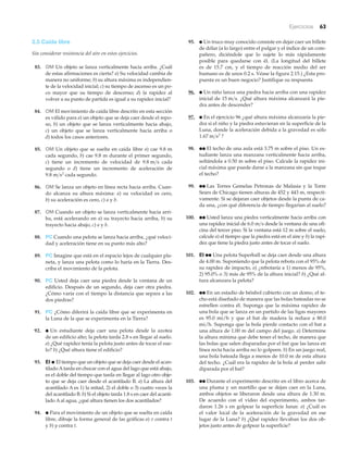 Ejercicios 63
2.5 Caída libre
Sin considerar resistencia del aire en estos ejercicios.
83. OM Un objeto se lanza verticalmente hacia arriba. ¿Cuál
de estas afirmaciones es cierta? a) Su velocidad cambia de
manera no uniforme; b) su altura máxima es independien-
te de la velocidad inicial; c) su tiempo de ascenso es un po-
co mayor que su tiempo de descenso; d) la rapidez al
volver a su punto de partida es igual a su rapidez inicial?
84. OM El movimiento de caída libre descrito en esta sección
es válido para a) un objeto que se deja caer desde el repo-
so, b) un objeto que se lanza verticalmente hacia abajo,
c) un objeto que se lanza verticalmente hacia arriba o
d) todos los casos anteriores.
85. OM Un objeto que se suelta en caída libre a) cae 9.8 m
cada segundo, b) cae 9.8 m durante el primer segundo,
c) tiene un incremento de velocidad de cada
segundo o d) tiene un incremento de aceleración de
cada segundo.
86. OM Se lanza un objeto en línea recta hacia arriba. Cuan-
do alcanza su altura máxima: a) su velocidad es cero,
b) su aceleración es cero, c) a y b.
87. OM Cuando un objeto se lanza verticalmente hacia arri-
ba, está acelerando en a) su trayecto hacia arriba, b) su
trayecto hacia abajo, c) a y b.
88. PC Cuando una pelota se lanza hacia arriba, ¿qué veloci-
dad y aceleración tiene en su punto más alto?
89. PC Imagine que está en el espacio lejos de cualquier pla-
neta, y lanza una pelota como lo haría en la Tierra. Des-
criba el movimiento de la pelota.
90. PC Usted deja caer una piedra desde la ventana de un
edificio. Después de un segundo, deja caer otra piedra.
¿Cómo varía con el tiempo la distancia que separa a las
dos piedras?
91. PC ¿Cómo diferirá la caída libre que se experimenta en
la Luna de la que se experimenta en la Tierra?
92. ● Un estudiante deja caer una pelota desde la azotea
de un edificio alto; la pelota tarda 2.8 s en llegar al suelo.
a) ¿Qué rapidez tenía la pelota justo antes de tocar el sue-
lo? b) ¿Qué altura tiene el edificio?
93. EI ● El tiempo que un objeto que se deja caer desde el acan-
tilado Atarda en chocar con el agua del lago que está abajo,
es el doble del tiempo que tarda en llegar al lago otro obje-
to que se deja caer desde el acantilado B. a) La altura del
acantilado A es 1) la mitad, 2) el doble o 3) cuatro veces la
del acantilado B. b) Si el objeto tarda 1.8 s en caer del acanti-
lado A al agua, ¿qué altura tienen los dos acantilados?
94. ● Para el movimiento de un objeto que se suelta en caída
libre, dibuje la forma general de las gráficas a) v contra t
y b) y contra t.
9.8 m>s2
9.8 m>s
95. ● Un truco muy conocido consiste en dejar caer un billete
de dólar (a lo largo) entre el pulgar y el índice de un com-
pañero, diciéndole que lo sujete lo más rápidamente
posible para quedarse con él. (La longitud del billete
es de 15.7 cm, y el tiempo de reacción medio del ser
humano es de unos 0.2 s. Véase la figura 2.15.) ¿Esta pro-
puesta es un buen negocio? Justifique su respuesta.
96. ● Un niño lanza una piedra hacia arriba con una rapidez
inicial de ¿Qué altura máxima alcanzará la pie-
dra antes de descender?
97. ● En el ejercicio 96 ¿qué altura máxima alcanzaría la pie-
dra si el niño y la piedra estuvieran en la superficie de la
Luna, donde la aceleración debida a la gravedad es sólo
98. ●● El techo de una aula está 3.75 m sobre el piso. Un es-
tudiante lanza una manzana verticalmente hacia arriba,
soltándola a 0.50 m sobre el piso. Calcule la rapidez ini-
cial máxima que puede darse a la manzana sin que toque
el techo?
99. ●● Las Torres Gemelas Petronas de Malasia y la Torre
Sears de Chicago tienen alturas de 452 y 443 m, respecti-
vamente. Si se dejaran caer objetos desde la punta de ca-
da una, ¿con qué diferencia de tiempo llegarían al suelo?
100. ●● Usted lanza una piedra verticalmente hacia arriba con
una rapidez inicial de desde la ventana de una ofi-
cina del tercer piso. Si la ventana está 12 m sobre el suelo,
calcule a) el tiempo que la piedra está en el aire y b) la rapi-
dez que tiene la piedra justo antes de tocar el suelo.
101. EI ●● Una pelota Superball se deja caer desde una altura
de 4.00 m. Suponiendo que la pelota rebota con el 95% de
su rapidez de impacto, a) ¿rebotaría a 1) menos de 95%,
2) 95.0% o 3) más de 95% de la altura inicial? b) ¿Qué al-
tura alcanzara la pelota?
102. ●● En un estadio de béisbol cubierto con un domo, el te-
cho está diseñado de manera que las bolas bateadas no se
estrellen contra él. Suponga que la máxima rapidez de
una bola que se lanza en un partido de las ligas mayores
es 95.0 mi/h y que el bat de madera la reduce a 80.0
mi/h. Suponga que la bola pierde contacto con el bat a
una altura de 1.00 m del campo del juego. a) Determine
la altura mínima que debe tener el techo, de manera que
las bolas que salen disparadas por el bat que las lanza en
línea recta hacia arriba no lo golpeen. b) En un juego real,
una bola bateada llega a menos de 10.0 m de esta altura
del techo. ¿Cuál era la rapidez de la bola al perder salir
diparada por el bat?
103. ●● Durante el experimento descrito en el libro acerca de
una pluma y un martillo que se dejan caer en la Luna,
ambos objetos se liberaron desde una altura de 1.30 m.
De acuerdo con el video del experimento, ambos tar-
daron 1.26 s en golpear la superficie lunar. a) ¿Cuál es
el valor local de la aceleración de la gravedad en ese
lugar de la Luna? b) ¿Qué rapidez llevaban los dos ob-
jetos justo antes de golpear la superficie?
6.0 m>s
1.67 m>s2
?
15 m>s.
 