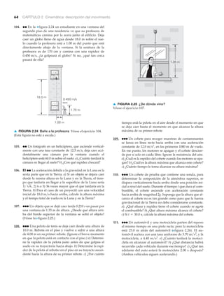 64 CAPÍTULO 2 Cinemática: descripción del movimiento
tiempo está la pelota en el aire desde el momento en que
se deja caer hasta el momento en que alcanza la altura
máxima de su primer rebote
109. ●●● Un cohete para recoger muestras de contaminantes
se lanza en línea recta hacia arriba con una aceleración
constante de , en los primeros 1000 m de vuelo.
En ese punto, los motores se apagan y el cohete descien-
de por sí solo en caída libre. Ignore la resistencia del aire.
a) ¿Cuál es la rapidez del cohete cuando los motores se apa-
gan? b) ¿Cuál es la altura máxima que alcanza este cohete?
c) ¿Cuánto tiempo le toma alcanzar su altura máxima?
110. ●●● Un cohete de prueba que contiene una sonda, para
determinar la composición de la atmósfera superior, se
dispara verticalmente hacia arriba desde una posición ini-
cial a nivel del suelo. Durante el tiempo t que dura el com-
bustible, el cohete asciende con aceleración constante
hacia arriba de magnitud 2g. Suponga que la altura que al-
canza el cohete no es tan grande como para que la fuerza
gravitacional de la Tierra no deba considerarse constante.
a). ¿Qué altura y rapidez tiene el cohete cuando se agota
el combustible? b) ¿Qué altura máxima alcanza el cohete?
c) Si calcule la altura máxima del cohete.
111. ●●● Un automóvil y una motocicleta parten del reposo
al mismo tiempo en una pista recta; pero la motocicleta
está 25.0 m atrás del automóvil (Nfigura 2.26). El au-
tomóvil acelera con una tasa uniforme de 3.70 m/s2
, y la
motocicleta, a 4.40 m/s2
. a) ¿Cuánto tardará la motoci-
cleta en alcanzar al automóvil? b) ¿Qué distancia habrá
recorrido cada vehículo durante ese tiempo? c) ¿Qué tan
adelante del auto estará la motocicleta 2.00 s después?
(Ambos vehículos siguen acelerando.)
t = 30.0 s,
12.0 m>s2
104. ●● En la ▼figura 2.24 un estudiante en una ventana del
segundo piso de una residencia ve que su profesora de
matemáticas camina por la acera junto al edificio. Deja
caer un globo lleno de agua desde 18.0 m sobre el sue-
lo cuando la profesora está a 1.00 m del punto que está
directamente abajo de la ventana. Si la estatura de la
profesora es de 170 cm y camina con una rapidez de
¿la golpeará el globo? Si no, ¿qué tan cerca
pasará de ella?
0.450 m>s,
1.35 m
▲ FIGURA 2.25 ¿De dónde vino?
Véase el ejercicio 107.
105. ●● Un fotógrafo en un helicóptero, que asciende vertical-
mente con una tasa constante de , deja caer acci-
dentalmente una cámara por la ventana cuando el
helicóptero está 60.0 m sobre el suelo. a) ¿Cuánto tardará la
cámara en llegar al suelo? b) ¿Con qué rapidez chocará?
106. EI ●● La aceleración debida a la gravedad en la Luna es la
sexta parte que en la Tierra. a) Si un objeto se dejara caer
desde la misma altura en la Luna y en la Tierra, el tiem-
po que tardaría en llegar a la superficie de la Luna sería
1) 2) 6 o 3) 36 veces mayor que el que tardaría en la
Tierra. b) Para el caso de un proyectil con una velocidad
inicial de 18.0 m/s hacia arriba, calcule la altura máxima
y el tiempo total de vuelo en la Luna y en la Tierra?
107. ●●● Un objeto que se dejó caer tarda 0.210 s en pasar por
una ventana de 1.35 m de altura. ¿Desde qué altura arri-
ba del borde superior de la ventana se soltó el objeto?
(Véase la Nfigura 2.25.)
108. ●●● Una pelota de tenis se deja caer desde una altura de
10.0 m. Rebota en el piso y vuelve a subir a una altura
de 4.00 m en su primer rebote. (Ignore el breve momento
en que la pelota está en contacto con el piso.) a) Determi-
ne la rapidez de la pelota justo antes de que golpea el
suelo en su trayectoria hacia abajo. b) Determine la rapi-
dez de la pelota al rebotar en el piso en su trayecto ascen-
dente hacia la altura de su primer rebote. c) ¿Por cuánto
16,
12.5 m>s
18.0 m
1.70 m
1.00 m
0.450 m/s
▲ FIGURA 2.24 Bañe a la profesora Véase el ejercicio 104.
(Esta figura no está a escala.)
 