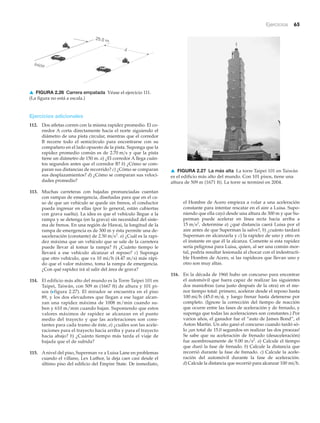 Ejercicios 65
Inicio
25.0 m
d
HD
HD
▲ FIGURA 2.26 Carrera empatada Véase el ejercicio 111.
(La figura no está a escala.)
▲ FIGURA 2.27 La más alta La torre Taipei 101 en Taiwán
es el edificio más alto del mundo. Con 101 pisos, tiene una
altura de 509 m (1671 ft). La torre se terminó en 2004.
el Hombre de Acero empieza a volar a una aceleración
constante para intentar rescatar en el aire a Luisa. Supo-
niendo que ella cayó desde una altura de 300 m y que Su-
perman puede acelerar en línea recta hacia arriba a
determine a) ¿qué distancia caerá Luisa por el
aire antes de que Superman la salve?, b) ¿cuánto tardará
Superman en alcanzarla y c) la rapidez de uno y otro en
el instante en que él la alcanza. Comente si esta rapidez
sería peligrosa para Luisa, quien, al ser una común mor-
tal, podría resultar lesionada al chocar con el indestructi-
ble Hombre de Acero, si las rapideces que llevan uno y
otro son muy altas.
116. En la década de 1960 hubo un concurso para encontrar
el automóvil que fuera capaz de realizar las siguientes
dos maniobras (una justo después de la otra) en el me-
nor tiempo total: primero, acelerar desde el reposo hasta
( ), y luego frenar hasta detenerse por
completo. (Ignore la corrección del tiempo de reacción
que ocurre entre las fases de aceleración y de frenado, y
suponga que todas las aceleraciones son constantes.) Por
varios años, el ganador fue el “auto de James Bond”, el
Aston Martin. Un año ganó el concurso cuando tardó só-
lo ¡un total de 15.0 segundos en realizar las dos proezas!
Se sabe que su aceleración de frenado (desaceleración)
fue asombrosamente de 9.00 m/s2
. a) Calcule el tiempo
que duró la fase de frenado. b) Calcule la distancia que
recorrió durante la fase de frenado. c) Calcule la acele-
ración del automóvil durante la fase de aceleración.
d) Calcule la distancia que recorrió para alcanzar 100 mi>h.
45.0 m>s100 mi>h
15 m>s2
,
Ejercicios adicionales
112. Dos atletas corren con la misma rapidez promedio. El co-
rredor A corta directamente hacia el norte siguiendo el
diámetro de una pista circular, mientras que el corredor
B recorre todo el semicírculo para encontrarse con su
compañero en el lado opuesto de la pista. Suponga que la
rapidez promedio común es de y que la pista
tiene un diámetro de 150 m. a) ¿El corredor A llega cuán-
tos segundos antes que el corredor B? b) ¿Cómo se com-
paran sus distancias de recorrido? c) ¿Cómo se comparan
sus desplazamientos? d) ¿Cómo se comparan sus veloci-
dades promedio?
113. Muchas carreteras con bajadas pronunciadas cuentan
con rampas de emergencia, diseñadas para que en el ca-
so de que un vehículo se quede sin frenos, el conductor
pueda ingresar en ellas (por lo general, están cubiertas
con grava suelta). La idea es que el vehículo llegue a la
rampa y se detenga (en la grava) sin necesidad del siste-
ma de frenos. En una región de Hawai, la longitud de la
rampa de emergencia es de 300 m y ésta permite una de-
saceleración (constante) de a) ¿Cuál es la rapi-
dez máxima que un vehículo que se sale de la carretera
puede llevar al tomar la rampa? b) ¿Cuánto tiempo le
llevará a ese vehículo alcanzar el reposo? c) Suponga
que otro vehículo, que va 10 mi/h (4.47 m/s) más rápi-
do que el valor máximo, toma la rampa de emergencia.
¿Con qué rapidez irá al salir del área de grava?
114. El edificio más alto del mundo es la Torre Taipei 101 en
Taipei, Taiwán, con 509 m (1667 ft) de altura y 101 pi-
sos (Nfigura 2.27). El mirador se encuentra en el piso
89, y los dos elevadores que llegan a ese lugar alcan-
zan una rapidez máxima de 1008 m/min cuando su-
ben y 610 m/min cuando bajan. Suponiendo que estos
valores máximos de rapidez se alcanzan en el punto
medio del trayecto y que las aceleraciones son cons-
tantes para cada tramo de éste, a) ¿cuáles son las acele-
raciones para el trayecto hacia arriba y para el trayecto
hacia abajo? b) ¿Cuánto tiempo más tarda el viaje de
bajada que el de subida?
115. A nivel del piso, Superman ve a Luisa Lane en problemas
cuando el villano, Lex Luthor, la deja caer casi desde el
último piso del edificio del Empire State. De inmediato,
2.50 m>s2
.
2.70 m>s
 