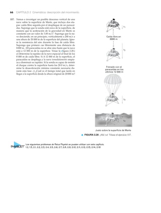 66 CAPÍTULO 2 Cinemática: descripción del movimiento
117. Vamos a investigar un posible descenso vertical de una
nave sobre la superficie de Marte, que incluye dos eta-
pas: caída libre seguida por el despliegue de un paracaí-
das. Suponga que la sonda está cerca de la superficie, de
manera que la aceleración de la gravedad en Marte es
constante con un valor de Suponga que la na-
ve desciende, en un principio, verticalmente a a
una altura de 20 000 m de la superficie del planeta. Igno-
re la resistencia del aire durante la fase de caída libre.
Suponga que primero cae libremente una distancia de
(El paracaídas no se abre sino hasta que la nave
está a 12 000 m de la superficie. Véase la Nfigura 2.28.)
a) Determine la rapidez de la nave espacial al final de los
8 000 m de caída libre. b) A 12 000 m de la superficie, el
paracaídas se despliega y la nave inmediatamente empie-
za a disminuir su rapidez. Si la sonda es capaz de resistir
el choque contra la superficie hasta los 20.0 m/s, deter-
mine la desaceleración mínima constante necesaria du-
rante esta fase. c) ¿Cuál es el tiempo total que tarda en
llegar a la superficie desde la altura original de ?20000 m
8000 m.
200 m>s
3.00 m>s2
.
Caída libre en
8000 m
Frenado con el
paracaídas en los
últimos 12 000 m
Justo sobre la superficie de Marte
v1
v2
v3
▲ FIGURA 2.28 ¡Ahí va! Véase el ejercicio 117.
Los siguientes problemas de física Physlet se pueden utilizar con este capítulo.
1.2, 1.3, 2.1, 2.2, 2.3, 2.4, 2.5, 2.6, 2.7, 2.8, 2.9, 2.10, 2.11, 2.12, 2.13, 2.14, 2.18
 