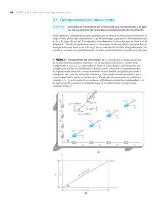 68 CAPÍTULO 3 Movimiento en dos dimensiones
3.1 Componentes del movimiento
OBJETIVOS: a) Analizar el movimiento en términos de sus componentes, y b) apli-
car las ecuaciones de cinemática a componentes de movimiento.
En el capítulo 1 consideramos que un objeto que se mueve en línea recta se mueve a lo
largo de uno de los ejes cartesianos (x o y). Sin embargo, ¿qué pasa si el movimiento no
se da a lo largo de un eje? Por ejemplo, consideremos la situación que se ilustra en la
▼ figura 3.1, donde tres pelotas se mueven de manera uniforme sobre una mesa. La pe-
lota que rueda en línea recta a lo largo de un costado de la tabla, designado como di-
rección x, se mueve en una dimensión. Es decir, su movimiento se puede describir con
x
y
vx vx vx vx
vy
vy
vy
vy
vx
vy v
a)
b)
x
y
x = vxt
y = vyt
(x, y)
d =
x2 + y2
√
vx
vy v
vx
vy v
vx
vy
␪
␪
sen
v
▼ FIGURA 3.1 Componentes del movimiento a) La velocidad (y el desplazamiento)
de un movimiento rectilíneo uniforme —el de la pelota azul oscuro— podría tener
componentes x y y (vx y vy, como indica el dibujo a lápiz) debido a la orientación que
se eligió para los ejes de coordenadas. Observe que la velocidad y el desplazamiento
de la pelota en la dirección x son exactamente los que tendría una pelota que rueda a
lo largo del eje x con una velocidad uniforme vx. Se cumple una relación similar para
el movimiento de la pelota en la dirección y. Puesto que el movimiento es uniforme, el
cociente vy/vx (y por lo tanto ␪) es constante. b) Podemos calcular las coordenadas (x, y)
de la posición de la pelota y la distancia d que ha recorrido desde el origen, para
cualquier tiempo t.
 