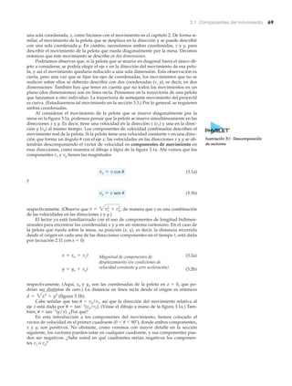 3.1 Componentes del movimiento 69
una sola coordenada, x, como hicimos con el movimiento en el capítulo 2. De forma si-
milar, el movimiento de la pelota que se desplaza en la dirección y se puede describir
con una sola coordenada y. En cambio, necesitamos ambas coordenadas, x y y, para
describir el movimiento de la pelota que rueda diagonalmente por la mesa. Decimos
entonces que este movimiento se describe en dos dimensiones.
Podríamos observar que, si la pelota que se mueve en diagonal fuera el único ob-
jeto a considerar, se podría elegir el eje x en la dirección del movimiento de esa pelo-
ta, y así el movimiento quedaría reducido a una sola dimensión. Esta observación es
cierta, pero una vez que se fijan los ejes de coordenadas, los movimientos que no se
realicen sobre ellos se deberán describir con dos coordenadas (x, y), es decir, en dos
dimensiones. También hay que tener en cuenta que no todos los movimientos en un
plano (dos dimensiones) son en línea recta. Pensemos en la trayectoria de una pelota
que lanzamos a otro individuo. La trayectoria de semejante movimiento del proyectil
es curva. (Estudiaremos tal movimiento en la sección 3.3.) Por lo general, se requieren
ambas coordenadas.
Al considerar el movimiento de la pelota que se mueve diagonalmente por la
mesa en la figura 3.1a, podemos pensar que la pelota se mueve simultáneamente en las
direcciones x y y. Es decir, tiene una velocidad en la dirección x (vx) y una en la direc-
ción y (vy) al mismo tiempo. Los componentes de velocidad combinados describen el
movimiento real de la pelota. Si la pelota tiene una velocidad constante v en una direc-
ción que forma un ángulo ␪ con el eje x, las velocidades en las direcciones x y y se ob-
tendrán descomponiendo el vector de velocidad en componentes de movimiento en
esas direcciones, como muestra el dibujo a lápiz de la figura 3.1a. Ahí vemos que los
componentes vx y vy tienen las magnitudes
(3.1a)
y
(3.1b)
respectivamente. (Observe que de manera que v es una combinación
de las velocidades en las direcciones x y y.)
El lector ya está familiarizado con el uso de componentes de longitud bidimen-
sionales para encontrar las coordenadas x y y en un sistema cartesiano. En el caso de
la pelota que rueda sobre la mesa, su posición (x, y), es decir, la distancia recorrida
desde el origen en cada una de las direcciones componentes en el tiempo t, está dada
por (ecuación 2.11 con a ϭ 0)
(3.2a)
(3.2b)
respectivamente. (Aquí, xo y yo son las coordenadas de la pelota en a ϭ 0, que po-
drían ser distintas de cero.) La distancia en línea recta desde el origen es entonces
(figura 3.1b).
Cabe señalar que tan ␪ ϭ vy/vx, así que la dirección del movimiento relativa al
eje x está dada por ␪ ϭ tanϪ1
(vy/vx). (Véase el dibujo a mano de la figura 3.1a.) Tam-
bién, ␪ ϭ tanϪ1
(y/x). ¿Por qué?
En esta introducción a los componentes del movimiento, hemos colocado el
vector de velocidad en el primer cuadrante (0 Ͻ ␪ Ͻ 90Њ), donde ambos componentes,
x y y, son positivos. No obstante, como veremos con mayor detalle en la sección
siguiente, los vectores pueden estar en cualquier cuadrante, y sus componentes pue-
den ser negativos. ¿Sabe usted en qué cuadrantes serían negativos los componen-
tes vx o vy?
d = 3x2
+ y2
y = yo + vyt
x = xo + vxt
v = 3vx
2
+ vy
2
,
vy = v sen u
vx = v cos u
Ilustración 3.1 Descomposición
de vectores
Magnitud de componentes de
desplazamiento (en condiciones de
velocidad constante y cero aceleración)
 
