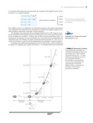 3.1 Componentes del movimiento 71
Ecuaciones de cinemática para
componentes de desplazamiento
y velocidad
y velocidad están dadas por las ecuaciones de cinemática del capítulo 2 para las di-
recciones x y y, respectivamente:
(3.3a)
(3.3b)
(sólo aceleración constante)
(3.3c)
(3.3d)
Si un objeto se mueve inicialmente con velocidad constante y de repente experimenta
una aceleración en la dirección de la velocidad o en la dirección opuesta, seguirá su ca-
mino rectilíneo acelerando o frenando, respectivamente.
No obstante, si la aceleración tiene un ángulo distinto de 0Њ o 180Њ respecto al vec-
tor de velocidad, el movimiento seguirá una trayectoria curva. Para que el movimien-
to de un objeto sea curvilíneo —es decir, que se desvíe de una trayectoria recta— se
necesita una aceleración. En una trayectoria curva, el cociente de los componentes de
velocidad varía con el tiempo. Es decir, la dirección del movimiento, ␪ ϭ tanϪ1
(vy/vx),
varía con el tiempo, ya que uno de los componentes de velocidad, o ambos, lo hacen.
Considere una pelota que inicialmente se mueve sobre el eje x, como se ilustra en
la ▼ figura 3.2. Suponga que, a partir del tiempo to ϭ 0, la pelota recibe una aceleración
vy = vyo
+ ayt
vx = vxo
+ axt
y = yo + vyo
t + 1
2 ayt2
x = xo + vxo
t + 1
2
axt2
x
y
vx
y = 0
= 0
vx
vy2
= ayt2 v2
vx
v1
vx
x2 = vxt2 x3 = vxt3x1 = vxt1
ayt 21
2
y3 =
ayt 21
2
y2 =
ayt 21
2
y1 =
ayvy = 0
vx
en to
vx
v3
to
vy1
= ayt1
vy3
= ayt3
␪2
␪1
␪3
3
2
1
Movimiento
rectilíneo
Movimiento
curvilíneo
> FIGURA 3.2 Movimiento curvilíneo
Una aceleración no paralela a la
velocidad instantánea produce una
trayectoria curva. Aquí se aplica
una aceleración ay en to ϭ 0 a una
pelota que inicialmente se movía
con velocidad constante vx.
El resultado es una trayectoria
curva con los componentes de
velocidad que se muestran.
Observe cómo vy aumenta con
el tiempo, en tanto que vx
permanece constante.
μ
Exploración 3.2 Empleo de Gauntlet
para controlar x, v y a
 