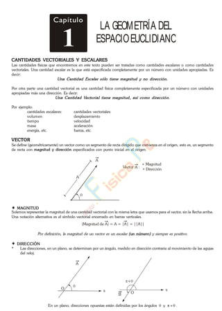 Capítulo
1
LA GEOMETRÍA DEL
ESPACIOEUCLIDIANO
CANTIDADES VECTORIALES Y ESCALARES
Las cantidades físicas que encontremos en este texto pueden ser tratadas como cantidades escalares o como cantidades
vectoriales. Una cantidad escalar es la que está especificada completamente por un número con unidades apropiadas. Es
decir:
Por otra parte una cantidad vectorial es una cantidad física completamente especificada por un número con unidades
apropiadas más una dirección. Es decir:
Por ejemplo:
cantidades escalares: cantidades vectoriales:
volumen desplazamiento
tiempo velocidad
masa aceleración
energía, etc. fuerza, etc.
VECTOR
Se define (geométricamente) un vector como un segmento de recta dirigido que comienza en el origen, esto es, un segmento
de recta con magnitud y dirección especificados con punto inicial en el origen.
A
A
Vector
Magnitud
A :
Dirección
*
*
MAGNITUD
Solemos representar la magnitud de una cantidad vectorial con la misma letra que usamos para el vector, sin la flecha arriba.
Una notación alternativa es el símbolo vectorial encerrado en barras verticales.
(Magnitud de A) = A = |A| = ||A||
DIRECCIÓN
* Las direcciones, en un plano, se determinan por un ángulo, medido en dirección contraria al movimiento de las agujas
del reloj.
A
x
+
B
xO
O
En un plano, direcciones opuestas están definidas por los ángulos y .
www.
.
Fisica
eP
 