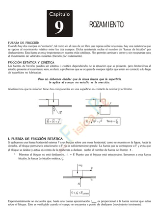 FUERZA DE FRICCIÓN
Cuando hay dos cuerpos en "contacto", tal como en el caso de un libro que reposa sobre una mesa, hay una resistencia que
se opone al movimiento relativo entre los dos cuerpos. Dicha resistencia recibe el nombre de "fuerza de fricción" por
deslizamiento. Esta fuerza es muy importantes en nuestra vida cotidiana. Nos permite caminar o correr y son necesarias para
el movimiento de vehículos rodantes (fricción por rodamiento).
FRICCIÓN ESTÁTICA Y CINÉTICA
Las fuerzas de fricción pueden ser estática o cinética dependiendo de la situación que se presente, pero limitaremos el
estudio presente al rozamiento seco, es decir, a problemas que se ocupan de cuerpos rígidos que están en contacto a lo largo
de superficies no lubricadas.
Analizaremos que la reacción tiene dos componentes en una superficie en contacto la normal y la fricción.
R
f
N
R = N + f 22NR f N
Tan
f
I. FUERZA DE FRICCIÓN ESTÁTICA
Si aplicamos una fuerza horizontal externa F a un bloque sobre una mesa horizontal, como se muestra en la figura, hacia la
derecha, el bloque permanece estacionario si F no es suficientemente grande. La fuerza que se contrapone a F y evita que
el bloque se deslice y actúa en contra de la tendencia a deslizar, recibe el nombre de fuerza de fricción f .
* Mientras el bloque no está deslizando, f = F. Puesto que el bloque está estacionario, llamamos a esta fuerza
fricción, la fuerza de fricción estática, fs.
N
mg
,maxss F0 f
F
fs
Experimentalmente se encuentra que, hasta una buena aproximación fsmax es proporcional a la fuerza normal que actúa
sobre el bloque. Esto es verificable cuando el cuerpo se encuentra a punto de deslizarse (movimiento inminente).
Capítulo
9 ROZAMIENTO
www.
.
Fisica
eP
 