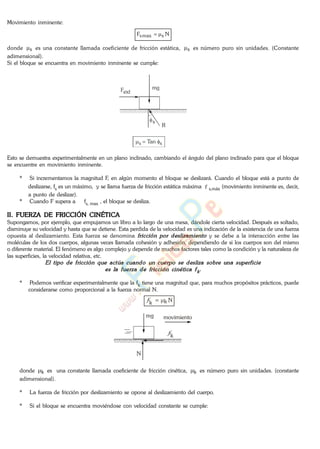Movimiento inminente:
NF smaxs
donde s es una constante llamada coeficiente de fricción estática, s es número puro sin unidades. (Constante
adimensional).
Si el bloque se encuentra en movimiento inminente se cumple:
R
s
mgFext
ss Tan
Esto se demuestra experimentalmente en un plano inclinado, cambiando el ángulo del plano inclinado para que el bloque
se encuentre en movimiento inminente.
* Si incrementamos la magnitud F, en algún momento el bloque se deslizará. Cuando el bloque está a punto de
deslizarse, fs es un máximo, y se llama fuerza de fricción estática máxima f s,máx (movimiento inminente es, decir,,
a punto de deslizar).
* Cuando F supera a fs, max , el bloque se desliza.
II. FUERZA DE FRICCIÓN CINÉTICA
Supongamos, por ejemplo, que empujamos un libro a lo largo de una mesa, dándole cierta velocidad. Después es soltado,
disminuye su velocidad y hasta que se detiene. Esta perdida de la velocidad es una indicación de la existencia de una fuerza
opuesta al deslizamiento. Esta fuerza se denomina y se debe a la interacción entre las
moléculas de los dos cuerpos, algunas veces llamada cohesión y adhesión, dependiendo de si los cuerpos son del mismo
o diferente material. El fenómeno es algo complejo y depende de muchos factores tales como la condición y la naturaleza de
las superficies, la velocidad relativa, etc.
* Podemos verificar experimentalmente que la fk tiene una magnitud que, para muchos propósitos prácticos, puede
considerarse como proporcional a la fuerza normal N.
f
k = k N
N
mg
fk
movimiento
donde k es una constante llamada coeficiente de fricción cinética, k es número puro sin unidades. (constante
adimensional).
* La fuerza de fricción por deslizamiento se opone al deslizamiento del cuerpo.
* Si el bloque se encuentra moviéndose con velocidad constante se cumple:
www.
.
Fisica
eP
 