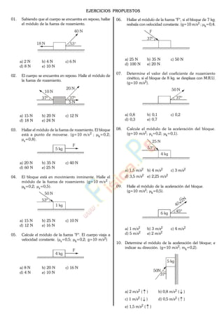 EJERCICIOS PROPUESTOS
01. Sabiendo que el cuerpo se encuentra en reposo, hallar
el módulo de la fuerza de rozamiento.
53°18 N
40 N
a) 2 N b) 4 N c) 6 N
d) 8 N e) 10 N
02. El cuerpo se encuentra en reposo. Halle el módulo de
la fuerza de rozamiento.
37º
20 N
5 N
37º
10 N
a) 15 N b) 20 N c) 12 N
d) 18 N e) 24 N
03. Hallar el módulo de la fuerza de rozamiento. El bloque
está a punto de moverse. (g=10 m/s2 ; k=0,2;
s=0,8).
F
5 kg
a) 20 N b) 35 N c) 40 N
d) 60 N e) 25 N
04. El bloque está en movimiento inminente. Halle el
módulo de la fuerza de rozamiento. (g=10 m/s2 ;
k=0,2; s=0,5).
53º
50 N
1 kg
a) 15 N b) 25 N c) 10 N
d) 12 N e) 16 N
05. Calcule el módulo de la fuerza "F". El cuerpo viaja a
velocidad constante. ( s=0,5; k=0,2; g=10 m/s2)
F
4 kg
a) 8 N b) 20 N c) 16 N
d) 4 N e) 10 N
06. Hallar el módulo de la fuerza "F", si el bloque de 7 kg;
resbala con velocidad constante. (g=10 m/s2 ; k=0,4.
37º
F
a) 25 N b) 35 N c) 50 N
d) 100 N e) 20 N
07. Determine el valor del coeficiente de rozamiento
cinético, si el bloque de 8 kg. se desplaza con M.R.U.
(g=10 m/s2).
37º
50 N
a) 0,8 b) 0,1 c) 0,2
d) 0,3 e) 0,7
08. Calcule el módulo de la aceleración del bloque.
(g=10 m/s2; s=0,2; k=0,1).
53º
25 N
4 kg
a) 1,5 m/s2 b) 4 m/s2 c) 3 m/s2
d) 3,5 m/s2 e) 2,25 m/s2
09. Halle el módulo de la aceleración del bloque.
(g=10 m/s2; k=0,5).
45º
6 kg
a) 1 m/s2 b) 3 m/s2 c) 4 m/s2
d) 5 m/s2 e) 2 m/s2
10. Determine el módulo de la aceleración del bloque; e
indicar su dirección. (g=10 m/s2; mk=0,2).
5 kg
37º
50N
a) 2 m/s2 ( ) b) 0,8 m/s2 ( )
c) 1 m/s2 ( ) d) 0,5 m/s2 ( )
e) 1,5 m/s2 ( )
www.
.
Fisica
eP
 