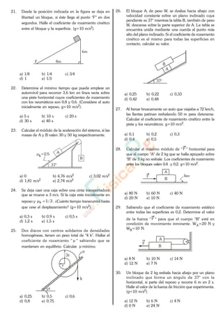 21. Desde la posición indicada en la figura se deja en
libertad un bloque, si éste llega al punto "F" en dos
segundos. Halle el coeficiente de rozamiento cinético
entre el bloque y la superficie. (g=10 m/s2).
6m
8mF
a) 1/8 b) 1/4 c) 3/4
d) 1 e) 1/3
22. Determine el mínimo tiempo que puede emplear un
automóvil para recorrer 3,6 km en línea recta sobre
una pista horizontal cuyos coeficientes de rozamiento
con los neumáticos son 0,8 y 0,6. (Considere el auto
inicialmente en reposo, g=10 m/s2).
a) 5 s b) 10 s c) 20 s
d) 30 s e) 40 s
23. Calcular el módulo de la aceleración del sistema, si las
masas de A y B valen 30 y 50 kg respectivamente.
37°
A
B
k=2/5
a) 0 b) 4,76 m/s2 c) 3,02 m/s2
d) 1,81 m/s2 e) 2,74 m/s2
24. Se deja caer una caja sobre una cinta transportadora
que se mueve a 3 m/s. Si la caja esta inicialmente en
reposo y 3/1k . ¿Cuánto tiempo transcurrirá hasta
que cese el desplazamiento? (g=10 m/s2).
a) 0,3 s b) 0,9 s c) 0,5 s
d) 1,2 s e) 1,5 s
25. Dos discos con centros solidarios de densidades
homogéneas, tienen un peso total de "4 k". Hallar el
coeficiente de rozamiento " " sabiendo que se
mantienen en equilibrio. Calcular mínimo..
k
3r
r
a) 0,25 b) 0,5 c) 0,6
d) 0,8 e) 0,75
26. El bloque A, de peso W, se desliza hacia abajo con
velocidad constante sobre un plano inclinado cuya
pendiente es 37° mientras la tabla B, también de peso
W, descansa sobre la parte superior de A. La tabla se
encuentra unida mediante una cuerda al punto más
alto del plano inclinado. Si el coeficiente de rozamiento
cinético es el mismo para todas las superficies en
contacto, calcular su valor.
37°
A
B
a) 0,25 b) 0,22 c) 0,33
d) 0,42 e) 0,48
27. Al frenar bruscamente un auto que viajaba a 72 km/h,
las llantas patinan resbalando 50 m para detenerse.
Calcular el coeficiente de rozamiento cinético entre la
pista y los neumáticos. g=10 m/s2.
a) 0,1 b) 0,2 c) 0,3
d) 0,4 e) 0,5
28. Calcular el máximo módulo de " F " horizontal para
que el cuerpo "A" de 2 kg que se halla apoyado sobre
"B" de 3 kg no resbale. Los coeficientes de rozamiento
entre los bloques valen 0,4 y 0,2. g=10 m/s2.
F
A
B
liso
a) 80 N b) 60 N c) 40 N
d) 20 N e) 10 N
29. Sabiendo que el coeficiente de rozamiento estático
entre todas las superficies es 0,2. Determine el valor
de la fuerza " F " para que el cuerpo "B" esté en
condición de movimiento inminente. WA=20 N y
WB=10 N.
A
B
F
a) 8 N b) 10 N c) 14 N
d) 12 N e) 7 N
30. Un bloque de 2 kg resbala hacia abajo por un plano
inclinado que forma un ángulo de 37° con la
horizontal, si parte del reposo y recorre 6 m en 2 s.
Halle el valor de la fuerza de fricción que experimenta.
(g=10 m/s2).
a) 12 N b) 6 N c) 4 N
d) 0 N e) 24 N
www.
.
Fisica
eP
 