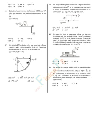 a) 200 N b) 300 N c) 400 N
d) 500 N e) 600 N
56. Calcular el valor mínimo de la masa del bloque "A",
para que el sistema aún permanezca en reposo. M = 8
kg.
(g=10 m/s2).
M
M
A
E=0,5
a) 1 kg b) 2 kg c) 4 kg
d) 6 kg e) 8 kg
57. Un niño de 25 kg desliza sobre una superficie esférica,
pasando por P con una rapidez de 4 m/s. Determine
en ese instante el módulo de su aceleración.
(g=10 m/s2; R=4 m).
P
k=1/4
37°
O
g
R
R
a) 2 m/s2 b) 52 m/s2 c) 4 m/s2
d) 24 m/s2 e) 5 m/s2
58. Un bloque homogéneo cúbico de 5 kg es arrastrado
mediante una fuerza F , de tal manera que se encuentra
a punto de inclinarse. Determine el módulo de la
aceleración que experimenta. (g=10 m/s2).
F
k=0,2
g
a) 4,5 m/s2 b) 1,5 m/s2 c) 3 m/s2
d) 4 m/s2 e) 6 m/s2
59. Un camión que se desplaza sobre un terreno
horizontal con una aceleración de 2 m/s2; transporta
una caja de 50 kg en la forma mostrada. Si entre la
caja y el camión los coeficientes de rozamiento valen
0,5 y 0,6. Halle el módulo de la fuerza de rozamiento
que experimenta la caja. (g=10 m/s2).
2m/s2
a) 250 N b) 300 N c) 100 N
d) 275 N e) 150 N
60. Un bloque de 13 kg se coloca sobre un plano inclinado
"" respecto de la horizontal, tal que: 12
5Tg . Si
los coeficientes de rozamiento en el contacto valen
0,5 y 0,6. Determine el módulo de la fuerza de
rozamiento entre el bloque y el plano inclinado.
(g=10 m/s2).
a) 50 N b) 60 N c) 72 N
d) 65 N e) 130 N
www.
.
Fisica
eP
 