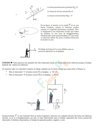 *
La fuerza gravitacional mg efectúa Wg>0
La fuerza de fricción efectúa W <0f
La fuerza normal efectúa W = 0N
V
mg
f
N
*
En la figura, la tensión en la cuerda T no es una
fuerza constante, porque su dirección cambia
aunque su magnitud permanezca constante. Pero
si imaginamos una trayectoria circular que habrá
de dividirse en una serie de desplazamientos
infinitesimales serán perpendiculares a T, que actúa
en dirección radial. Así, pues, el trabajo hecho por
la tensión es cero.
V
T
F El trabajo de la fuerza F es cero debido a que su
punto de aplicación no se desplaza.
CUIDADO Estos primeros tres ejemplos han sido observados desde un sistema inercial de referencia porque el trabajo
depende del sistema de referencia.
Un ascensor sube con velocidad constante el trabajo realizado por la fuerza normal que actúa sobre el bloque es:
* Para el observador "1" la fuerza normal N se desplaza 0W .
* Para el observador "2" la fuerza normal Nno se desplaza W=0.
Observador
"2"
Observador
"1"
V
N
Aunque la fuerza F es una invariante (tiene la misma magnitud y dirección con cualquier elección del marco de referencia
inercial), no lo es el desplazamiento, por ello, el valor determinado para el trabajo, dependerá del marco inercial del
observador. A distintos observadores, el trabajo les parecerá positivo, negativo o cero.
www.
.
Fisica
eP
 