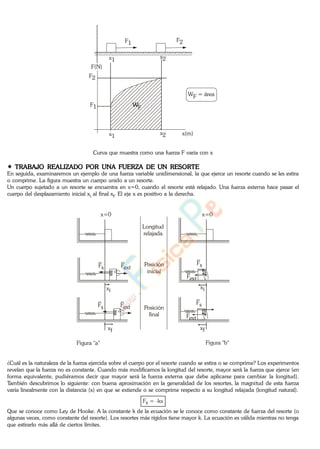 x1 x2
x1
x2
F2
F1
x(m)
F(N)
WF = área
WF
F1 F2
Curva que muestra como una fuerza F varia con x
TRABAJO REALIZADO POR UNA FUERZA DE UN RESORTE
En seguida, examinaremos un ejemplo de una fuerza variable unidimensional, la que ejerce un resorte cuando se les estira
o comprime. La figura muestra un cuerpo unido a un resorte.
Un cuerpo sujetado a un resorte se encuentra en x=0, cuando el resorte está relajado. Una fuerza externa hace pasar el
cuerpo del desplazamiento inicial xi al final xf. El eje x es positivo a la derecha.
Longitud
relajada
Posición
inicial
Posición
final
x=0 x=0
xi
Fs Fext
Fs
Fext
xi
xf
Fs Fext
Fs
Fext
xf
Figura "a" Figura "b"
¿Cuál es la naturaleza de la fuerza ejercida sobre el cuerpo por el resorte cuando se estira o se comprime? Los experimentos
revelan que la fuerza no es constante. Cuando más modificamos la longitud del resorte, mayor será la fuerza que ejerce (en
forma equivalente, pudiéramos decir que mayor será la fuerza externa que debe aplicarse para cambiar la longitud).
También descubrimos lo siguiente: con buena aproximación en la generalidad de los resortes, la magnitud de esta fuerza
varía linealmente con la distancia (x) en que se extiende o se comprime respecto a su longitud relajada (longitud natural).
Fs = -kx
Que se conoce como Ley de Hooke. A la constante k de la ecuación se le conoce como constante de fuerza del resorte (o
algunas veces, como constante del resorte). Los resortes más rígidos tiene mayor k. La ecuación es válida mientras no tenga
que estirarlo más allá de ciertos límites.
www.
.
Fisica
eP
 