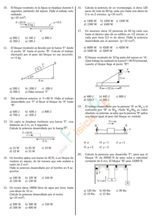 10. El bloque mostrado en la figura se desplaza durante 5
segundos, partiendo del reposo. Halle el trabajo neto
realizado.
(g=10 m/s2)
F=20 N
2 kg
=0,5
d
a) 200 J b) 140 J c) 400 J
d) 350 J e) 180 J
11. El bloque mostrado es llevado por la fuerza "F" desde
el punto "A" hasta el punto "B". Calcule el trabajo
efectuado por el peso del bloque en ese recorrido.
m=5 kg.
A
B
8 m
37º
m
F
a) 200 J b) -200 J c) -300 J
d) 300 J e) Falta conocer "F"
12. Del problema anterior, si: F=80 N. Halle el trabajo
desarrollado por "F" al llevar el bloque de "A" hasta
"B".
a) 600 J b) -600 J c) 800 J
d) 700 J e) -500 J
13. Un cajón se desplaza mediante una fuerza "F", una
distancia de 2 m, en 4 segundos.
Calcule la potencia desarrollada por la fuerza "F".
2 m
F=50 N
a) 15 W b) 25 W c) 10 W
d) 12 W e) 15 W
14. Un hombre aplica una fuerza de 40 N, a un bloque de
madera en reposo, de tal manera que este acelera a
razón de 2 m/s2
.
Halle la potencia desarrollada por el hombre en 4 se-
gundos.
a) 180 W b) 120 W c) 160 W
d) 150 W e) 130 W
15. Un motor eleva 18000 litros de agua por hora, hasta
una altura de 10 m.
Calcule la potencia desarrollada por el motor.
(g=10 m/s2).
a) 200 W b) 380 W c) 150 W
d) 500 W e) 400 W
16. Calcule la potencia de un montacargas, si eleva 120
sacos de maíz de 80 kg, cada uno hasta una altura de
2 m en 2 minutos. (g=10 m/s2).
a) 1400 W b) 1200 W c) 1500 W
d) 1300 W e) 1600 W
17. Un ascensor eleva 12 personas de 60 kg cada una
hasta el décimo piso de un edificio en 1/2 minuto; si
cada piso tiene 2,5 m de altura. Halle la potencia
desarrollada por el ascensor. (g=10 m/s2).
a) 4000 W b) 4500 W c) 4200 W
d) 5400 W e) 5200 W
18. El bloque mostrado de 10 kg parte del reposo en "A".
¿Qué trabajo ha realizado la fuerza F=40 N horizontal,
cuando el bloque llega al punto "B"?
F
A B
5 m
12 m
a) 480 J b) 443 J c) 400 J
d) 520 J e) 320 J
19. El trabajo desarrollado por la persona "A" es WA y el
realizado por "B" es WB. Halle WA/WB en valor
absoluto; si, además, se sabe que la persona "B" aplica
una fuerza igual al peso del bloque en módulo.
V=cte
AB
a) b) 1 c) 1
d) 2 e) 2
20. Calcule la potencia que desarrolla "F", para que el
bloque "A" de 20000 N de peso suba a velocidad
constante de 6 m/s. El bloque "B" pesa 15000 N.
A
B
F
V=cte
a) 120 Kw b) 60 Kw c) 30 Kw
d) 18 Kw e) 15 Kw
www.
.
Fisica
eP
 