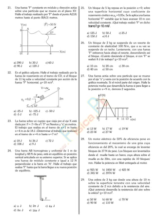 21. Una fuerza "F" constante en módulo y dirección actúa
sobre una partícula que se mueve en el plano XY.
Halle el trabajo realizado por "F" desde el punto A(2;8)
metros hasta el punto B(8;3) metros.
8
3
A
B
2
8
X(m)
37°
Y(m)
0
|F|=50 N
a) 390 J b) 30 J c) 60 J
d) 90 J e) 120 J
22. En el gráfico adjunto. Halle el trabajo realizado por la
fuerza de rozamiento en el tramo de CD, si el bloque
de 11 kg sube a velocidad constante por acción de la
fuerza "F" horizontal. g=10 m/s2.
2m
F
53°
V=cte
c =0,2
C
D
a) -25 J b) -125 J c) -50 J
d) -5 J e) -75 J
23. La fuerza sobre un cuerpo que viaja por el eje X está
dada por: F=-7+8x-x2/ "F" en Newton y "x" en metros.
El trabajo que realiza en el tramo de x=1 m hasta
x=4 m es de 18 J. ¿Determinar el trabajo que realizará
en el tramo de x=4 m hasta x=7 m?
a) 18 J b) 36 J c) 72 J
d) 108 J e) 9 J
24. Una barra AB homogénea y uniforme de 1 m de
longitud y 48 N de peso, está en equilibrio en posición
vertical articulada en su extremo superior. Si se aplica
una fuerza de módulo constante e igual a 12 N
perpendicular a la barra en "A". Halle el trabajo que
realiza "F" hasta que la barra llegue a su nueva posición
de equilibrio.
B
F
a) J b) 2 J c) 4 J
d) 8 J e) 16 J
25. Un bloque de 5 kg reposa en la posición x=0; sobre
una superficie horizontal cuyo coeficiente de
rozamiento cinético es c=0,05x. Se le aplica una fuerza
horizontal "F" variable que le hace avanzar 10 m con
velocidad constante. ¿Qué trabajo realizó "F" en dicho
tramo?g=10 m/s2.
a) 125 J b) 50 J c) 25 J
d) 150 J e) 0 J
26. Un bloque de 2 kg se suspende de un resorte de
constante de elasticidad 100 N/m, que a su vez se
suspende de un techo. Lentamente, con una fuerza
"F" estiramos hacia abajo el resorte, descendiendo así
el bloque. ¿Cuánto desciende el bloque, si con "F" se
realizó 8 J de trabajo? g=10 m/s2.
a) 10 cm b) 20 cm c) 30 cm
d) 40 cm e) 50 cm
27. Una fuerza actúa sobre una partícula que se mueve
por el eje "x" y varia con la posición de acuerdo con la
gráfica mostrada. Si el móvil parte del origen. Halle la
potencia media que desarrolla la fuerza si para llegar a
la posición x=9 m, demora 2 segundos.
F(N)
x(m)
12
6
2 8 11 130
a) 13 W b) 17 W c) 19 W
d) 23 W e) 27 W
28. Un motor eléctrico de 50% de eficiencia pone en
funcionamiento el mecanismo de una grúa cuya
eficiencia es del 20%, la cual se encarga de levantar
bloques de 37 N de peso. Los bloques son levantados
desde el muelle hasta un barco, cuya altura sobre el
muelle es de 30m, con una rapidez de 10 bloques/
min. Hallar la potencia en Watt entregada al motor.
a) 925 W b) 1850 W c) 425 W
d) 345 W e) 3974 W
29. Una esfera de 3 kg cae desde una altura de 10 m
sobre la superficie terrestre con una velocidad
constante de 2 m/s debido a la resistencia del aire.
¿Qué potencia desarrolla la resistencia del aire sobre
la esfera? g=10 m/s2.
a) 50 W b) 60 W c) 70 W
d) 90 W e) 110 W
www.
.
Fisica
eP
 