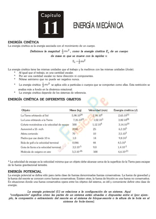 Capítulo
11 ENERGÍA MECÁNICA
ENERGÍA CINÉTICA
La energía cinética es la energía asociada con el movimiento de un cuerpo.
2
2
1 mv
2
2
1
c mvE
La energía cinética tiene las mismas unidades que el trabajo y la medimos con las mismas unidades (Joule).
* Al igual que el trabajo, es una cantidad escalar.
* Por ser una cantidad escalar no tiene dirección ni componentes.
* Nótese asimismo que no puede ser negativa nunca.
* La energía cinética 2
2
1 mv se aplica sólo a partículas o cuerpos que se comportan como ellas. Esta restricción se
analiza más a fondo en la dinámica rotacional.
* La energía cinética depende de los sistemas de referencia.
ENERGÍA CINÉTICA DE DIFERENTES OBJETOS
La Tierra orbitando al Sol 5,98.10 2,98.10 2,65.10
La Luna orbitando a la Tierra 7,35.10 1,02.10 3,82.10
Cohete moviéndose a la velocidad de escape 500 1,12.10 3,14.10
Automóvil a 55 mi/h 2000 25 6,3.10
Atleta corriendo 70 10 3,5.10
Piedra que cae desde 10 m 1,0 14 9,8.10
Bola de golf a la velocidad terminal 0,046 44 4,5.10
Gota de lluvia a la velocidad terminal 3,5.10 9,0 1,4.10
Molécula de oxígeno en aire 5,3.10 500 6,6.10
24 4 33
22 3 28
4 10
5
3
1
1
-5 -3
-26 -21
Objeto Masa (kg) Velocidad (m/s) Energía cinética (J)
* La velocidad de escape es la velocidad mínima que un objeto debe alcanzar cerca de la superficie de la Tierra para escapar
de la fuerza gravitacional terrestre.
ENERGÍA POTENCIAL
La energía potencial se define sólo para cierta clase de fuerzas denominadas fuerzas conservativas. La fuerza de gravedad y
la fuerza del resorte se conocen como fuerzas conservativas. Existen otras, la fuerza de fricción es una fuerza no conservativa.
En situaciones donde una fuerza conservativa opera entre los objetos del sistema, es útil y conveniente definir otra clase de
energía:
www.
.
Fisica
eP
 