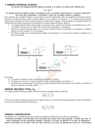 ENERGÍA POTENCIAL ELÁSTICA
2
2
1
E kxU
Para visualizar esto, considere la figura "a" que muestra un resorte indeformado sobre una superficie horizontal sin fricción.
Cuando se empuja al bloque contra el resorte (figura b) y lo comprime una distancia "x", la energía potencial elástica
almacenada en el resorte es kx2/2. Cuando el bloque se suelta desde el reposo, el resorte regresa a su longitud original y la
energía potencial elástica almacenada se transforma en energía cinética del bloque (figura c).
* La energía potencial elástica almacenada en el resorte es cero, siempre que el resorte no esté deformado (x=0).
* La energía se almacena en el resorte sólo cuando éste está alargado o comprimido.
* Además, la energía potencial elástica es un máximo cuando el resorte ha alcanzado su compresión y extensión
máxima (es decir, cuando |x| es un máximo).
* Por último, puesto que la energía potencial elástica es proporcional a x2 vemos que U, siempre es positiva en un
resorte deformado.
x=0
m m
x
x=0
m
V
a) b)
c)
De la figura:
a) Un resorte sin deformar sobre una superficie horizontal sin fricción.
b) Un bloque de masa "m" se empuja contra el resorte, comprimiéndolo una distancia "x".
c) El bloque que se suelta desde el reposo y la energía potencial elástica almacenada en el resorte se transfiere al
bloque en la forma de energía cinética.
ENERGÍA MECÁNICA TOTAL: EM
La energía mecánica total EM se define como la suma de las energías cinética y potencial.
EM = Ec + U
Si más de una fuerza conservativa actúa sobre el objeto; entonces, una función de energía potencial se asocia a cada fuerza;
en tal caso la energía mecánica del sistema es:
EM = Ec + U
FUERZAS CONSERVATIVAS
Se denomina así a aquellas fuerzas que cumplen las siguientes definiciones, las cuales son equivalentes.
www.
.
Fisica
eP
 