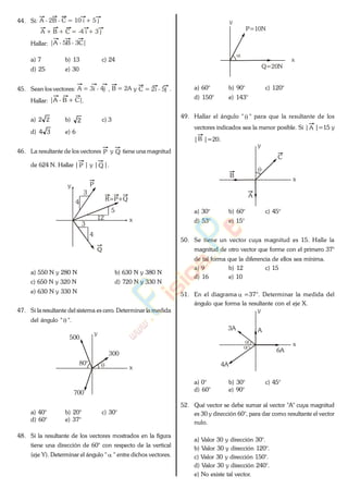 44. Si: A - 2B - C = 10 i + 5 j
A + B + C = -4 i + 3 j
Hallar: |A - 5B - 3C|
a) 7 b) 13 c) 24
d) 25 e) 30
45. Sean los vectores: A = 3i - 4j , B = 2A y C = 2i - 5j .
Hallar: |A - B + C|.
a) 22 b) 2 c) 3
d) 34 e) 6
46. La resultante de los vectores P y Q tiene una magnitud
de 624 N. Hallar | P | y | Q |.
y
x
P
Q
12
5
4
3
3
4
R=P+Q
a) 550 N y 280 N b) 630 N y 380 N
c) 650 N y 320 N d) 720 N y 330 N
e) 630 N y 330 N
47. Si la resultante del sistema es cero. Determinar la medida
del ángulo " ".
y
x
80°
500
300
700
a) 40° b) 20° c) 30°
d) 60° e) 37°
48. Si la resultante de los vectores mostrados en la figura
tiene una dirección de 60° con respecto de la vertical
(eje Y). Determinar el ángulo " " entre dichos vectores.
y
x
Q=20N
P=10N
a) 60° b) 90° c) 120°
d) 150° e) 143°
49. Hallar el ángulo " " para que la resultante de los
vectores indicados sea la menor posible. Si | A |=15 y
|B |=20.
y
x
C
A
B
a) 30° b) 60° c) 45°
d) 53° e) 15°
50. Se tiene un vector cuya magnitud es 15. Halle la
magnitud de otro vector que forme con el primero 37°
de tal forma que la diferencia de ellos sea mínima.
a) 9 b) 12 c) 15
d) 16 e) 10
51. En el diagrama =37°. Determinar la medida del
ángulo que forma la resultante con el eje X.
y
x
A
4A
6A
3A
a) 0° b) 30° c) 45°
d) 60° e) 90°
52. Qué vector se debe sumar al vector "A" cuya magnitud
es 30 y dirección 60°, para dar como resultante el vector
nulo.
a) Valor 30 y dirección 30°.
b) Valor 30 y dirección 120°.
c) Valor 30 y dirección 150°.
d) Valor 30 y dirección 240°.
e) No existe tal vector.
www.
.
Fisica
eP
 