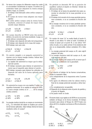 21. Se tienen dos cuerpos de diferentes masas las cuales
se encontraban inicialmente en reposo. Si ambos son
acelerados hasta que adquieren la misma energía
cinética; luego, es correcto:
I. El trabajo total efectuado sobre ambos cuerpos es
igual.
II. El cuerpo de menor masa adquiere una mayor
rapidez.
III.Si sobre ambos cuerpos actúa la misma fuerza
resultante, entonces el cuerpo de mayor masa
recorrió mayor distancia.
a) I y III b) II y III c) Sólo I
d) I y II e) Sólo II
22. Un cuerpo describe un MCUV entre dos puntos
debido a la acción de una fuerza resultante. Luego, se
podrá afirmar correctamente:
I. El trabajo neto depende del radio de la trayectoria.
II. El trabajo neto depende de la masa del cuerpo.
III.El trabajo neto será nulo.
a) Sólo II b) Sólo I c) Sólo III
d) I y II e) I y III
23. Un camión cargado y un pequeño automóvil se
mueven con la misma energía cinética. Indicar la(s)
afirmación(es) verdaderas:
I. La rapidez del automóvil es mayor que la veloci-
dad del camión.
II. El trabajo necesario para detener el automóvil es
menor que el requerido para detener el camión.
III.El trabajo necesario para detener los vehículos no
depende del valor de la fuerza aplicada para
frenarlos.
a) I y II b) I y III c) II y III
d) Sólo I e) Sólo II
24. Un automóvil se mueve con una rapidez V sobre una
superficie horizontal. Si su rapidez se reduce en 20%,
su nueva energía cinética es el ......... de la energía
cinética anterior.
a) 10% b) 32% c) 20%
d) 64% e) 40%
25. La energía cinética inicial de un cuerpo en movimiento
es Eo. La velocidad del objeto se duplica por acción
de las fuerzas aplicadas. ¿Qué trabajo efectuó la fuerza
resultante sobre el cuerpo?
a) 2 Eo b) 4 Eo c) 3 Eo
d) Eo e) 5 Eo
26. Un péndulo es desviado 90° de su posición de
equilibrio vertical al dejarlo en libertad. Señale las
afirmaciones falsas.
I. El trabajo de la fuerza de gravedad sirve para au-
mentar la velocidad de la masa pendular en su
descenso.
II. El trabajo de la tensión de la masa pendular perma-
nece constante, si no se considera la fricción del
aire.
III.La energía mecánica de la masa pendular perma-
nece constante, si no se considera la fricción del
aire.
a) Sólo II b) Sólo I c) Sólo III
d) I y II e) I y III
27. Un cuerpo de masa "m" se suelta desde el punto A,
situado a una altura "h" sobre el suelo. Considere al
cuerpo al pasar por el punto B, a una altura "h/4"
sobre el suelo, en su caída vertical. Si la resistencia del
aire no es despreciable, indicar verdadero (V) o falso
(F):
I. La energía potencial del cuerpo en B, vale mgh/4
respecto del piso.
II. La energía mecánica total del cuerpo en A, vale
mgh respecto del piso.
III.La energía cinética del cuerpo en B, es menor que 3
mgh/4. (g=aceleración de la gravedad).
a) VVV b) FVV c) FVF
d) VVF e) VFV
28. Con relación al trabajo de las fuerzas conservativas,
señale la expresión falsa:
a) Es independiente de la trayectoria entre 2 puntos
dados.
b) Es igual a la diferencia entre los valores inicial y
final de la energía potencial asociada a dicha fuer-
za.
c) Es completamente recuperable.
d) Depende de la distancia entre el punto de partida y
el punto de llegada.
e) Se puede medir en Joule.
29. El resorte ideal, cuya rigidez es de 50 N/cm se encuentra
soldado al bloque en la forma mostrada. El trabajo
necesario para elevar al bloque de 120 N hasta una
altura de 0,5 m al aplicar una fuerza en M en la dirección
PM es:
53°
M
liso
P
16°
a) 60 J b) 81 J c) 61 J
d) 241 J e) 842 J
www.
.
Fisica
eP
 