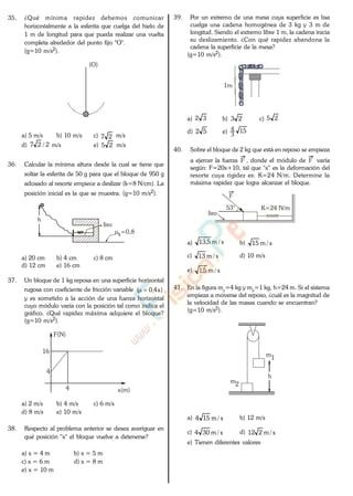 35. ¿Qué mínima rapidez debemos comunicar
horizontalmente a la esferita que cuelga del hielo de
1 m de longitud para que pueda realizar una vuelta
completa alrededor del punto fijo "O".
(g=10 m/s2).
(O)
a) 5 m/s b) 10 m/s c) 27 m/s
d) 2/27 m/s e) 25 m/s
36. Calcular la mínima altura desde la cual se tiene que
soltar la esferita de 50 g para que el bloque de 950 g
adosado al resorte empiece a deslizar (k=8 N/cm). La
posición inicial es la que se muestra. (g=10 m/s2).
liso
s=0,8
h
a) 20 cm b) 4 cm c) 8 cm
d) 12 cm e) 16 cm
37. Un bloque de 1 kg reposa en una superficie horizontal
rugosa con coeficiente de fricción variable )x4,0(
y es sometido a la acción de una fuerza horizontal
cuyo módulo varía con la posición tal como indica el
gráfico. ¿Qué rapidez máxima adquiere el bloque?
(g=10 m/s2).
F(N)
x(m)
16
4
4
a) 2 m/s b) 4 m/s c) 6 m/s
d) 8 m/s e) 10 m/s
38. Respecto al problema anterior se desea averiguar en
qué posición "x" el bloque vuelve a detenerse?
a) x = 4 m b) x = 5 m
c) x = 6 m d) x = 8 m
e) x = 10 m
39. Por un extremo de una mesa cuya superficie es lisa
cuelga una cadena homogénea de 3 kg y 3 m de
longitud. Siendo el extremo libre 1 m, la cadena inicia
su deslizamiento. ¿Con qué rapidez abandona la
cadena la superficie de la mesa?
(g=10 m/s2).
1m
a) 32 b) 23 c) 25
d) 52 e) 15
3
4
40. Sobre el bloque de 2 kg que está en reposo se empieza
a ejercer la fuerza F , donde el módulo de F varía
según: F=20x+10, tal que "x" es la deformación del
resorte cuya rigidez es: K=24 N/m. Determine la
máxima rapidez que logra alcanzar el bloque.
liso
K=24 N/m53°
F
a) s/m5,13 b) s/m15
c) s/m13 d) 10 m/s
e) s/m5,1
41. En la figura m1
=4 kg y m2
=1 kg, h=24 m. Si el sistema
empieza a moverse del reposo, ¿cuál es la magnitud de
la velocidad de las masas cuando se encuentran?
(g=10 m/s2).
m1
m2
h
a) s/m154 b) 12 m/s
c) s/m304 d) s/m212
e) Tienen diferentes valores
www.
.
Fisica
eP
 