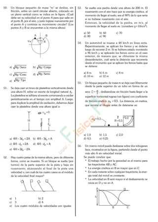50. Un bloque pequeño de masa "m" se desliza, sin
fricción, sobre un carril circular abierto, colocado en
un plano vertical como se indica en la figura. ¿Cuál
debe ser su velocidad en el punto A para que salte en
el punto B, por el aire, y justo ingrese nuevamente por
el punto A y continúe su movimiento circular? (Los
puntos A y B se encuentran a la misma altura).
A B
R
a) Sec/Rg b) Cotg/Rg
c) Cos/Rg d) Sen/Rg
e) Tg/Rg
51. Se deja caer un trozo de plastelina verticalmente desde
una altura H, sobre un resorte de longitud natural ol .
La plastelina se adhiere al resorte comenzando a oscilar
periódicamente en el tiempo con amplitud A. Luego,
para duplicar la amplitud de oscilación, debemos dejar
caer la plastelina desde una altura igual a:
H
o=0
lo
a) A23H4 ol b) A3H4 ol
c) A2H4 ol d) AH4 ol
e) A22H4 ol
52. Hay cuatro pistas de la misma altura, pero de diferente
forma, como se muestra. Si un bloque se suelta (por
turnos) de la parte superior de la pista y baja sin
rozamiento, alcanzando al final de la pista una
velocidad v, ¿en cuál de los cuatro casos es el módulo
de la velocidad final mayor?
a) 1 b) 2
c) 3 d) 4
e) Los cuatro módulos de velocidades son iguales
53. Se suelta una piedra desde una altura de 200 m. El
rozamiento con el aire hace que su energía cinética, al
momento de llegar al suelo, sea el 90% de lo que sería
si no hubiese rozamiento con el aire.
Entonces, la velocidad de la piedra, en m/s, al
momento de llegar al suelo es: (considere g=10m/s2).
a) 50 b) 60 c) 70
d) 80 e) 90
54. Un automóvil se mueve a 48 km/h en línea recta.
Repentinamente, se aplican los frenos y se detiene
luego de recorrer 2 m. Si se hubiera estado moviendo
a 96 km/h y se aplicarán los frenos como en el caso
anterior, de manera que, se obtuviese la misma
desaceleración, cuál sería la distancia que recorrería
desde el momento que se aplican los frenos hasta que
se detiene.
a) 4 m b) 6 m c) 8 m
d) 10 m e) 12 m
55. Un bloque pequeño de masa m se deja caer libremente
desde la parte superior de un tubo en forma de un
arco 2
, deslizándose sin fricción hasta llegar a la
superficie horizontal rugosa (ver figura) con coeficiente
de fricción cinético 5,0k . La distancia, en metros,
que recorre el bloque antes de detenerse es:
R=0,5k=0,5 /2
a) 1,0 b) 1,5 c) 2,0
d) 0,5 e) 0,25
56. Un mismo móvil puede deslizarse sobre dos toboganes
lisos, mostrados en la figura, partiendo desde el punto
más alto A sin velocidad inicial.
Se puede concluir que:
* El trabajo hecho por la gravedad es el mismo para
las trayectorias AB y AC.
* La energía cinética en B es mayor que en C.
* En cada instante sobre cualquier trayectoria, la ener-
gía total del móvil es constante.
* La velocidad en B será mayor si el deslizamiento se
inicia en D y no en A.
A
B C
D
h
www.
.
Fisica
eP
 