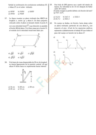 Señale la combinación de conclusiones verdaderas (V)
o falsas (F) en el orden indicado.
a) VFVF b) FVFV c) VVFF
d) FFVV e) FVVF
57. La figura muestra un plano inclinado liso ABCD de
longitud l , ancho l2 y altura h. Un disco pequeño
colocado sobre el plano es lanzado desde el punto A
con una velocidad inicial V cuya dirección es paralela
al borde AB del plano. Si el disco pasa por el punto D,
el módulo de la velocidad inicial está dado por:
A B
C D
h
2 l
l
a) gh b) lg c) gh2
d) lg2 e) lg2
58. Si la barra de masa despreciable de 30 cm de longitud,
se desvía ligeramente de la posición vertical. ¿A qué
altura H dicha barra no experimenta fuerza interna?
H
L
g
a) 16 cm b) 20 cm c) 30 cm
d) 25 cm e) 15 cm
59. Una bola de 200 gramos cae a partir del estado de
reposo. Su velocidad es de 15 m/s después de haber
caído 20 metros.
¿Cuánta energía se perdió debido a la fricción del aire?
(g=9,8 m/s2).
a) 11,2 J b) 16,7 J c) 12,2 J
d) 21,7 J e) 32,5 J
60. Un cuerpo se desliza, sin fricción, hacia abajo sobre
un plano inclinado, partiendo de una altura ho con
respecto al piso. ¿Cuál de los siguientes gráficos
representa cualitativamente el trabajo W que realiza el
peso del cuerpo en función de la altura h?
a) b) c)
w
h
w
h
w
ho
h
d) e)
w
h
w
ho
h
www.
.
Fisica
eP
 
